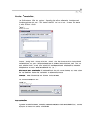 25

                                                                                                   Data Files


Creating a Parameter Query

     Use the Prompt for Value step to create a dialog box that solicits information from users each
     time someone runs your query. This feature is useful if you want to query the same data source
     by using different criteria.
     Figure 3-7
     Prompt for Value




     To build a prompt, enter a prompt string and a default value. The prompt string is displayed each
     time a user runs your query. The string should specify the kind of information to enter. If the user
     is not selecting from a list, the string should give hints about how the input should be formatted.
     An example is as follows: Enter a Quarter (Q1, Q2, Q3, ...).
     Allow user to select value from list. If this check box is selected, you can limit the user to the values
     that you place here. Ensure that your values are separated by returns.
     Data type. Choose the data type here (Number, String, or Date).

     The ﬁnal result looks like this:
     Figure 3-8
     User-defined prompt




Aggregating Data

     If you are in distributed mode, connected to a remote server (available with SPSS Server), you can
     aggregate the data before reading it into SPSS .
 