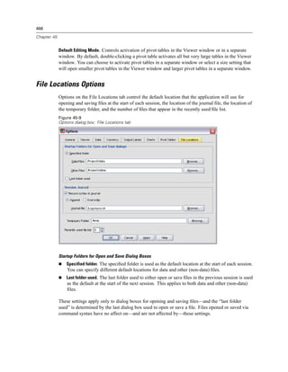 466

Chapter 45


             Default Editing Mode. Controls activation of pivot tables in the Viewer window or in a separate
             window. By default, double-clicking a pivot table activates all but very large tables in the Viewer
             window. You can choose to activate pivot tables in a separate window or select a size setting that
             will open smaller pivot tables in the Viewer window and larger pivot tables in a separate window.


File Locations Options
             Options on the File Locations tab control the default location that the application will use for
             opening and saving ﬁles at the start of each session, the location of the journal ﬁle, the location of
             the temporary folder, and the number of ﬁles that appear in the recently used ﬁle list.
             Figure 45-9
             Options dialog box: FIle Locations tab




             Startup Folders for Open and Save Dialog Boxes
                 Specified folder. The speciﬁed folder is used as the default location at the start of each session.
                 You can specify different default locations for data and other (non-data) ﬁles.
                 Last folder used. The last folder used to either open or save ﬁles in the previous session is used
                 as the default at the start of the next session. This applies to both data and other (non-data)
                 ﬁles.

             These settings apply only to dialog boxes for opening and saving ﬁles—and the “last folder
             used” is determined by the last dialog box used to open or save a ﬁle. Files opened or saved via
             command syntax have no affect on—and are not affected by—these settings.
 
