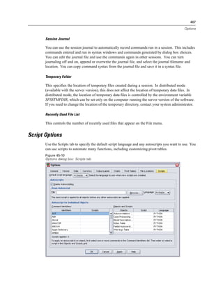 467

                                                                                                  Options


       Session Journal

       You can use the session journal to automatically record commands run in a session. This includes
       commands entered and run in syntax windows and commands generated by dialog box choices.
       You can edit the journal ﬁle and use the commands again in other sessions. You can turn
       journaling off and on, append or overwrite the journal ﬁle, and select the journal ﬁlename and
       location. You can copy command syntax from the journal ﬁle and save it in a syntax ﬁle.

       Temporary Folder

       This speciﬁes the location of temporary ﬁles created during a session. In distributed mode
       (available with the server version), this does not affect the location of temporary data ﬁles. In
       distributed mode, the location of temporary data ﬁles is controlled by the environment variable
       SPSSTMPDIR, which can be set only on the computer running the server version of the software.
       If you need to change the location of the temporary directory, contact your system administrator.

       Recently Used File List

       This controls the number of recently used ﬁles that appear on the File menu.


Script Options
       Use the Scripts tab to specify the default script language and any autoscripts you want to use. You
       can use scripts to automate many functions, including customizing pivot tables.
       Figure 45-10
       Options dialog box: Scripts tab
 
