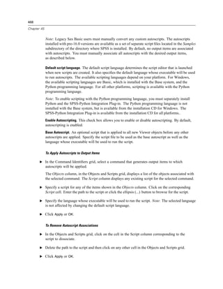 468

Chapter 45


             Note: Legacy Sax Basic users must manually convert any custom autoscripts. The autoscripts
             installed with pre-16.0 versions are available as a set of separate script ﬁles located in the Samples
             subdirectory of the directory where SPSS is installed. By default, no output items are associated
             with autoscripts. You must manually associate all autoscripts with the desired output items,
             as described below.

             Default script language. The default script language determines the script editor that is launched
             when new scripts are created. It also speciﬁes the default language whose executable will be used
             to run autoscripts. The available scripting languages depend on your platform. For Windows,
             the available scripting languages are Basic, which is installed with the Base system, and the
             Python programming language. For all other platforms, scripting is available with the Python
             programming language.
             Note: To enable scripting with the Python programming language, you must separately install
             Python and the SPSS-Python Integration Plug-in. The Python programming language is not
             installed with the Base system, but is available from the installation CD for Windows. The
             SPSS-Python Integration Plug-in is available from the installation CD for all platforms..
             Enable Autoscripting. This check box allows you to enable or disable autoscripting. By default,
             autoscripting is enabled.
             Base Autoscript. An optional script that is applied to all new Viewer objects before any other
             autoscripts are applied. Specify the script ﬁle to be used as the base autoscript as well as the
             language whose executable will be used to run the script.

             To Apply Autoscripts to Output Items

       E In the Command Identiﬁers grid, select a command that generates output items to which
             autoscripts will be applied.
             The Objects column, in the Objects and Scripts grid, displays a list of the objects associated with
             the selected command. The Script column displays any existing script for the selected command.

       E Specify a script for any of the items shown in the Objects column. Click on the corresponding
             Script cell. Enter the path to the script or click the ellipsis (...) button to browse for the script.

       E Specify the language whose executable will be used to run the script. Note: The selected language
             is not affected by changing the default script language.

       E Click Apply or OK.


             To Remove Autoscript Associations

       E In the Objects and Scripts grid, click on the cell in the Script column corresponding to the
             script to dissociate.

       E Delete the path to the script and then click on any other cell in the Objects and Scripts grid.

       E Click Apply or OK.
 