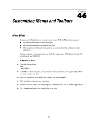 Chapter

                                                                                            46
Customizing Menus and Toolbars


Menu Editor
       You can use the Menu Editor to customize your menus. With the Menu Editor you can:
           Add menu items that run customized scripts.
           Add menu items that run command syntax ﬁles.
           Add menu items that launch other applications and automatically send data to other
           applications.

       You can send data to other applications in the following formats: SPSS, Excel, Lotus 1-2-3,
       tab-delimited, and dBASE IV.

       To Add Items to Menus

    E From the menus choose:
       View
        Menu Editor...

    E In the Menu Editor dialog box, double-click the menu (or click the plus sign icon) to which
       you want to add a new item.

    E Select the menu item above which you want the new item to appear.

    E Click Insert Item to insert a new menu item.

    E Select the ﬁle type for the new item (script ﬁle, command syntax ﬁle, or external application).

    E Click Browse to select a ﬁle to attach to the menu item.




                                                 470
 