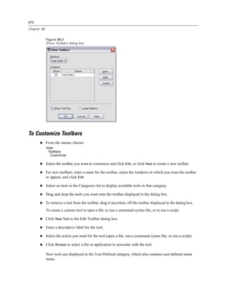 472

Chapter 46


             Figure 46-2
             Show Toolbars dialog box




To Customize Toolbars
       E From the menus choose:
             View
              Toolbars
                Customize

       E Select the toolbar you want to customize and click Edit, or click New to create a new toolbar.

       E For new toolbars, enter a name for the toolbar, select the windows in which you want the toolbar
         to appear, and click Edit.

       E Select an item in the Categories list to display available tools in that category.

       E Drag and drop the tools you want onto the toolbar displayed in the dialog box.

       E To remove a tool from the toolbar, drag it anywhere off the toolbar displayed in the dialog box.

             To create a custom tool to open a ﬁle, to run a command syntax ﬁle, or to run a script:

       E Click New Tool in the Edit Toolbar dialog box.

       E Enter a descriptive label for the tool.

       E Select the action you want for the tool (open a ﬁle, run a command syntax ﬁle, or run a script).

       E Click Browse to select a ﬁle or application to associate with the tool.

             New tools are displayed in the User-Deﬁned category, which also contains user-deﬁned menu
             items.
 
