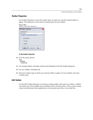 473

                                                                             Customizing Menus and Toolbars


Toolbar Properties
         Use Toolbar Properties to select the window types in which you want the selected toolbar to
         appear. This dialog box is also used for creating names for new toolbars.
         Figure 46-3
         Toolbar Properties dialog box




         To Set Toolbar Properties

      E From the menus choose:
         View
          Toolbars
            Customize

      E For existing toolbars, click Edit, and then click Properties in the Edit Toolbar dialog box.

      E For new toolbars, click New Tool.

      E Select the window types in which you want the toolbar to appear. For new toolbars, also enter
         a toolbar name.


Edit Toolbar
         Use the Edit Toolbar dialog box to customize existing toolbars and create new toolbars. Toolbars
         can contain any of the available tools, including tools for all menu actions. They can also contain
         custom tools that launch other applications, run command syntax ﬁles, or run script ﬁles.
 