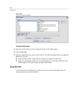 474

Chapter 46


             Figure 46-4
             Customize Toolbar dialog box




             To Change Toolbar Images

       E Select the tool for which you want to change the image on the toolbar display.

       E Click Change Image.

       E Select the image ﬁle that you want to use for the tool. The following image formats are supported:
             BMP, PNG, GIF, JPG.
                Images should be square. Images that are not square are clipped to a square area.
                Images are automatically scaled to ﬁt. For optimal display, use 16x16 pixel images for small
                toolbar images or 32x32 pixel images for large toolbar images.


Create New Tool
             Use the Create New Tool dialog box to create custom tools to launch other applications, run
             command syntax ﬁles, and run script ﬁles.
 