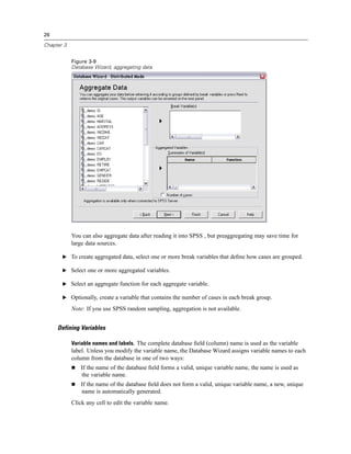 26

Chapter 3


            Figure 3-9
            Database Wizard, aggregating data




            You can also aggregate data after reading it into SPSS , but preaggregating may save time for
            large data sources.

       E To create aggregated data, select one or more break variables that deﬁne how cases are grouped.

       E Select one or more aggregated variables.

       E Select an aggregate function for each aggregate variable.

       E Optionally, create a variable that contains the number of cases in each break group.

            Note: If you use SPSS random sampling, aggregation is not available.


     Defining Variables

            Variable names and labels. The complete database ﬁeld (column) name is used as the variable
            label. Unless you modify the variable name, the Database Wizard assigns variable names to each
            column from the database in one of two ways:
                If the name of the database ﬁeld forms a valid, unique variable name, the name is used as
                the variable name.
                If the name of the database ﬁeld does not form a valid, unique variable name, a new, unique
                name is automatically generated.
            Click any cell to edit the variable name.
 