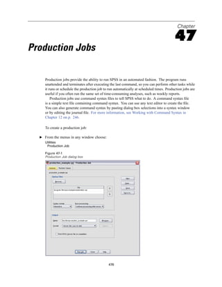 Chapter

                                                                                          47
Production Jobs

     Production jobs provide the ability to run SPSS in an automated fashion. The program runs
     unattended and terminates after executing the last command, so you can perform other tasks while
     it runs or schedule the production job to run automatically at scheduled times. Production jobs are
     useful if you often run the same set of time-consuming analyses, such as weekly reports.
         Production jobs use command syntax ﬁles to tell SPSS what to do. A command syntax ﬁle
     is a simple text ﬁle containing command syntax. You can use any text editor to create the ﬁle.
     You can also generate command syntax by pasting dialog box selections into a syntax window
     or by editing the journal ﬁle. For more information, see Working with Command Syntax in
     Chapter 12 on p. 246.

     To create a production job:

  E From the menus in any window choose:
     Utilities
      Production Job

     Figure 47-1
     Production Job dialog box




                                              476
 