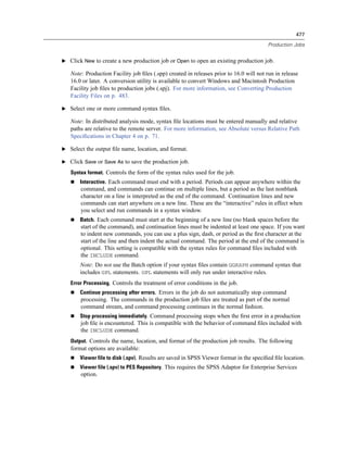 477

                                                                                        Production Jobs


E Click New to create a new production job or Open to open an existing production job.

   Note: Production Facility job ﬁles (.spp) created in releases prior to 16.0 will not run in release
   16.0 or later. A conversion utility is available to convert Windows and Macintosh Production
   Facility job ﬁles to production jobs (.spj). For more information, see Converting Production
   Facility Files on p. 483.

E Select one or more command syntax ﬁles.

   Note: In distributed analysis mode, syntax ﬁle locations must be entered manually and relative
   paths are relative to the remote server. For more information, see Absolute versus Relative Path
   Speciﬁcations in Chapter 4 on p. 71.

E Select the output ﬁle name, location, and format.

E Click Save or Save As to save the production job.

   Syntax format. Controls the form of the syntax rules used for the job.
       Interactive. Each command must end with a period. Periods can appear anywhere within the
       command, and commands can continue on multiple lines, but a period as the last nonblank
       character on a line is interpreted as the end of the command. Continuation lines and new
       commands can start anywhere on a new line. These are the “interactive” rules in effect when
       you select and run commands in a syntax window.
       Batch. Each command must start at the beginning of a new line (no blank spaces before the
       start of the command), and continuation lines must be indented at least one space. If you want
       to indent new commands, you can use a plus sign, dash, or period as the ﬁrst character at the
       start of the line and then indent the actual command. The period at the end of the command is
       optional. This setting is compatible with the syntax rules for command ﬁles included with
       the INCLUDE command.
       Note: Do not use the Batch option if your syntax ﬁles contain GGRAPH command syntax that
       includes GPL statements. GPL statements will only run under interactive rules.
   Error Processing. Controls the treatment of error conditions in the job.
       Continue processing after errors. Errors in the job do not automatically stop command
       processing. The commands in the production job ﬁles are treated as part of the normal
       command stream, and command processing continues in the normal fashion.
       Stop processing immediately. Command processing stops when the ﬁrst error in a production
       job ﬁle is encountered. This is compatible with the behavior of command ﬁles included with
       the INCLUDE command.
   Output. Controls the name, location, and format of the production job results. The following
   format options are available:
       Viewer file to disk (.spv). Results are saved in SPSS Viewer format in the speciﬁed ﬁle location.
       Viewer file (.spv) to PES Repository. This requires the SPSS Adaptor for Enterprise Services
       option.
 