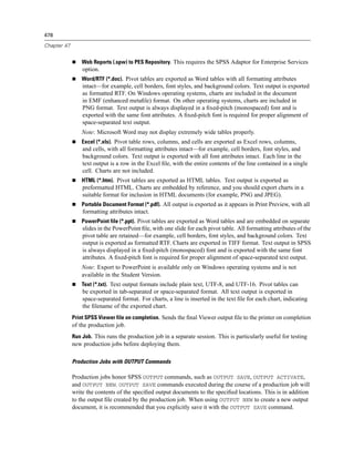 478

Chapter 47


                 Web Reports (.spw) to PES Repository. This requires the SPSS Adaptor for Enterprise Services
                 option.
                 Word/RTF (*.doc). Pivot tables are exported as Word tables with all formatting attributes
                 intact—for example, cell borders, font styles, and background colors. Text output is exported
                 as formatted RTF. On Windows operating systems, charts are included in the document
                 in EMF (enhanced metaﬁle) format. On other operating systems, charts are included in
                 PNG format. Text output is always displayed in a ﬁxed-pitch (monospaced) font and is
                 exported with the same font attributes. A ﬁxed-pitch font is required for proper alignment of
                 space-separated text output.
                 Note: Microsoft Word may not display extremely wide tables properly.
                 Excel (*.xls). Pivot table rows, columns, and cells are exported as Excel rows, columns,
                 and cells, with all formatting attributes intact—for example, cell borders, font styles, and
                 background colors. Text output is exported with all font attributes intact. Each line in the
                 text output is a row in the Excel ﬁle, with the entire contents of the line contained in a single
                 cell. Charts are not included.
                 HTML (*.htm). Pivot tables are exported as HTML tables. Text output is exported as
                 preformatted HTML. Charts are embedded by reference, and you should export charts in a
                 suitable format for inclusion in HTML documents (for example, PNG and JPEG).
                 Portable Document Format (*.pdf). All output is exported as it appears in Print Preview, with all
                 formatting attributes intact.
                 PowerPoint file (*.ppt). Pivot tables are exported as Word tables and are embedded on separate
                 slides in the PowerPoint ﬁle, with one slide for each pivot table. All formatting attributes of the
                 pivot table are retained—for example, cell borders, font styles, and background colors. Text
                 output is exported as formatted RTF. Charts are exported in TIFF format. Text output in SPSS
                 is always displayed in a ﬁxed-pitch (monospaced) font and is exported with the same font
                 attributes. A ﬁxed-pitch font is required for proper alignment of space-separated text output.
                 Note: Export to PowerPoint is available only on Windows operating systems and is not
                 available in the Student Version.
                 Text (*.txt). Text output formats include plain text, UTF-8, and UTF-16. Pivot tables can
                 be exported in tab-separated or space-separated format. All text output is exported in
                 space-separated format. For charts, a line is inserted in the text ﬁle for each chart, indicating
                 the ﬁlename of the exported chart.
             Print SPSS Viewer file on completion. Sends the ﬁnal Viewer output ﬁle to the printer on completion
             of the production job.
             Run Job. This runs the production job in a separate session. This is particularly useful for testing
             new production jobs before deploying them.

             Production Jobs with OUTPUT Commands

             Production jobs honor SPSS OUTPUT commands, such as OUTPUT SAVE, OUTPUT ACTIVATE,
             and OUTPUT NEW. OUTPUT SAVE commands executed during the course of a production job will
             write the contents of the speciﬁed output documents to the speciﬁed locations. This is in addition
             to the output ﬁle created by the production job. When using OUTPUT NEW to create a new output
             document, it is recommended that you explicitly save it with the OUTPUT SAVE command.
 