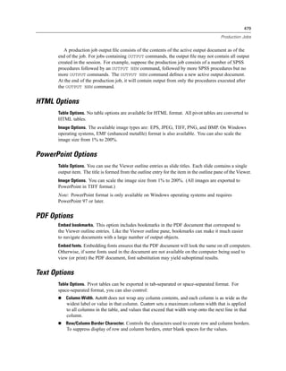 479

                                                                                             Production Jobs


          A production job output ﬁle consists of the contents of the active output document as of the
       end of the job. For jobs containing OUTPUT commands, the output ﬁle may not contain all output
       created in the session. For example, suppose the production job consists of a number of SPSS
       procedures followed by an OUTPUT NEW command, followed by more SPSS procedures but no
       more OUTPUT commands. The OUTPUT NEW command deﬁnes a new active output document.
       At the end of the production job, it will contain output from only the procedures executed after
       the OUTPUT NEW command.


HTML Options
       Table Options. No table options are available for HTML format. All pivot tables are converted to
       HTML tables.
       Image Options. The available image types are: EPS, JPEG, TIFF, PNG, and BMP. On Windows
       operating systems, EMF (enhanced metaﬁle) format is also available. You can also scale the
       image size from 1% to 200%.


PowerPoint Options
       Table Options. You can use the Viewer outline entries as slide titles. Each slide contains a single
       output item. The title is formed from the outline entry for the item in the outline pane of the Viewer.
       Image Options. You can scale the image size from 1% to 200%. (All images are exported to
       PowerPoint in TIFF format.)
       Note: PowerPoint format is only available on Windows operating systems and requires
       PowerPoint 97 or later.


PDF Options
       Embed bookmarks. This option includes bookmarks in the PDF document that correspond to
       the Viewer outline entries. Like the Viewer outline pane, bookmarks can make it much easier
       to navigate documents with a large number of output objects.
       Embed fonts. Embedding fonts ensures that the PDF document will look the same on all computers.
       Otherwise, if some fonts used in the document are not available on the computer being used to
       view (or print) the PDF document, font substitution may yield suboptimal results.


Text Options
       Table Options. Pivot tables can be exported in tab-separated or space-separated format. For
       space-separated format, you can also control:
           Column Width. Autofit does not wrap any column contents, and each column is as wide as the
           widest label or value in that column. Custom sets a maximum column width that is applied
           to all columns in the table, and values that exceed that width wrap onto the next line in that
           column.
           Row/Column Border Character. Controls the characters used to create row and column borders.
           To suppress display of row and column borders, enter blank spaces for the values.
 