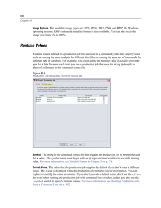 480

Chapter 47


             Image Options. The available image types are: EPS, JPEG, TIFF, PNG, and BMP. On Windows
             operating systems, EMF (enhanced metaﬁle) format is also available. You can also scale the
             image size from 1% to 200%.


Runtime Values
             Runtime values deﬁned in a production job ﬁle and used in a command syntax ﬁle simplify tasks
             such as running the same analysis for different data ﬁles or running the same set of commands for
             different sets of variables. For example, you could deﬁne the runtime value @dataﬁle to prompt
             you for a data ﬁlename each time you run a production job that uses the string @dataﬁle in
             place of a ﬁlename in the command syntax ﬁle.

             Figure 47-2
             Production Job dialog box, Runtime Values tab




             Symbol. The string in the command syntax ﬁle that triggers the production job to prompt the user
             for a value. The symbol name must begin with an @ sign and must conform to variable naming
             rules. For more information, see Variable Names in Chapter 5 on p. 74.

             Default Value. The value that the production job supplies by default if you don’t enter a different
             value. This value is displayed when the production job prompts you for information. You can
             replace or modify the value at runtime. If you don’t provide a default value, don’t use the silent
             keyword when running the production job with command line switches, unless you also use the
             -symbol switch to specify runtime values. For more information, see Running Production Jobs
             from a Command Line on p. 482.
 