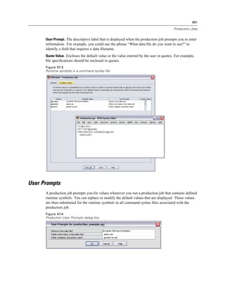 481

                                                                                        Production Jobs


      User Prompt. The descriptive label that is displayed when the production job prompts you to enter
      information. For example, you could use the phrase “What data ﬁle do you want to use?” to
      identify a ﬁeld that requires a data ﬁlename.
      Quote Value. Encloses the default value or the value entered by the user in quotes. For example,
      ﬁle speciﬁcations should be enclosed in quotes.
      Figure 47-3
      Runtime symbols in a command syntax file




User Prompts
      A production job prompts you for values whenever you run a production job that contains deﬁned
      runtime symbols. You can replace or modify the default values that are displayed. Those values
      are then substituted for the runtime symbols in all command syntax ﬁles associated with the
      production job.
      Figure 47-4
      Production User Prompts dialog box
 