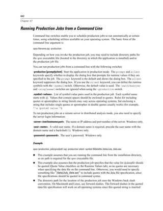 482

Chapter 47


Running Production Jobs from a Command Line
             Command line switches enable you to schedule production jobs to run automatically at certain
             times, using scheduling utilities available on your operating system. The basic form of the
             command line argument is:

             spss filename.spj -production

             Depending on how you invoke the production job, you may need to include directory paths for
             the spss executable ﬁle (located in the directory in which the application is installed) and/or
             the production job ﬁle.
             You can run production jobs from a command line with the following switches:
             -production [prompt|silent]. Start the application in production mode. The prompt and silent
             keywords specify whether to display the dialog box that prompts for runtime values if they are
             speciﬁed in the job. The prompt keyword is the default and shows the dialog box. The silent
             keyword suppresses the dialog box. If you use the silent keyword, you can deﬁne the runtime
             symbols with the -symbol switch. Otherwise, the default value is used. The -switchserver
             and -singleseat switches are ignored when using the -production switch.
             -symbol <values>. List of symbol-value pairs used in the production job. Each symbol name
             starts with @. Values that contain spaces should be enclosed in quotes. Rules for including
             quotes or apostrophes in string literals may vary across operating systems, but enclosing a
             string that includes single quotes or apostrophes in double quotes usually works (for example,
             “'a quoted value'”).
             To run production jobs on a remote server in distributed analysis mode, you also need to specify
             the server login information:
             -server <inet:hostname:port>. The name or IP address and port number of the server. Windows only.
             -user <name>. A valid user name. If a domain name is required, precede the user name with the
             domain name and a backslash (). Windows only.
             -password <password>. The user’s password. Windows only.

             Example

             spss production_jobsprodjob1.spj -production silent -symbol @datafile /data/July_data.sav

                 This example assumes that you are running the command line from the installation directory,
                 so no path is required for the spss executable ﬁle.
                 This example also assumes that the production job speciﬁes that the value for @dataﬁle should
                 be quoted (Quote Value checkbox on the Runtime Values tab), so no quotes are necessary
                 when specifying the data ﬁle on the command line. Otherwise, you would need to specify
                 something like "'/data/July_data.sav'" to include quotes with the data ﬁle speciﬁcation, since
                 ﬁle speciﬁcations should be quoted in command syntax.
                 The directory path for the location of the production job uses the Windows back slash
                 convention. On Macintosh and Linux, use forward slashes. The forward slashes in the quoted
                 data ﬁle speciﬁcation will work on all operating systems since this quoted string is inserted
 