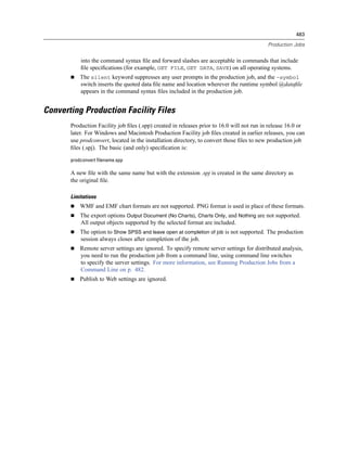 483

                                                                                            Production Jobs


           into the command syntax ﬁle and forward slashes are acceptable in commands that include
           ﬁle speciﬁcations (for example, GET FILE, GET DATA, SAVE) on all operating systems.
           The silent keyword suppresses any user prompts in the production job, and the -symbol
           switch inserts the quoted data ﬁle name and location wherever the runtime symbol @dataﬁle
           appears in the command syntax ﬁles included in the production job.


Converting Production Facility Files
       Production Facility job ﬁles (.spp) created in releases prior to 16.0 will not run in release 16.0 or
       later. For Windows and Macintosh Production Facility job ﬁles created in earlier releases, you can
       use prodconvert, located in the installation directory, to convert those ﬁles to new production job
       ﬁles (.spj). The basic (and only) speciﬁcation is:

       prodconvert filename.spp

       A new ﬁle with the same name but with the extension .spj is created in the same directory as
       the original ﬁle.

       Limitations
           WMF and EMF chart formats are not supported. PNG format is used in place of these formats.
           The export options Output Document (No Charts), Charts Only, and Nothing are not supported.
           All output objects supported by the selected format are included.
           The option to Show SPSS and leave open at completion of job is not supported. The production
           session always closes after completion of the job.
           Remote server settings are ignored. To specify remote server settings for distributed analysis,
           you need to run the production job from a command line, using command line switches
           to specify the server settings. For more information, see Running Production Jobs from a
           Command Line on p. 482.
           Publish to Web settings are ignored.
 