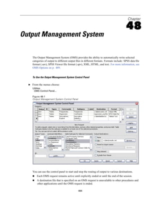 Chapter

                                                                                            48
Output Management System

     The Output Management System (OMS) provides the ability to automatically write selected
     categories of output to different output ﬁles in different formats. Formats include: SPSS data ﬁle
     format (.sav), SPSS Viewer ﬁle format (.spv), XML, HTML, and text. For more information, see
     OMS Options on p. 489.


     To Use the Output Management System Control Panel

  E From the menus choose:
     Utilities
      OMS Control Panel...

     Figure 48-1
     Output Management System Control Panel




     You can use the control panel to start and stop the routing of output to various destinations.
         Each OMS request remains active until explicitly ended or until the end of the session.
         A destination ﬁle that is speciﬁed on an OMS request is unavailable to other procedures and
         other applications until the OMS request is ended.

                                               484
 
