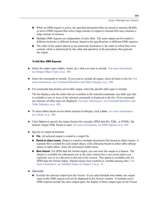 485

                                                                             Output Management System


       While an OMS request is active, the speciﬁed destination ﬁles are stored in memory (RAM),
       so active OMS requests that write a large amount of output to external ﬁles may consume a
       large amount of memory.
       Multiple OMS requests are independent of each other. The same output can be routed to
       different locations in different formats, based on the speciﬁcations in different OMS requests.
       The order of the output objects in any particular destination is the order in which they were
       created, which is determined by the order and operation of the procedures that generate
       the output.


   To Add New OMS Requests

E Select the output types (tables, charts, etc.) that you want to include. For more information,
   see Output Object Types on p. 486.

E Select the commands to include. If you want to include all output, select all items in the list. For
   more information, see Command Identiﬁers and Table Subtypes on p. 488.

E For commands that produce pivot table output, select the speciﬁc table types to include.

   The list displays only the tables that are available in the selected commands; any table type that
   is available in one or more of the selected commands is displayed in the list. If no commands
   are selected, all table types are displayed. For more information, see Command Identiﬁers and
   Table Subtypes on p. 488.

E To select tables based on text labels instead of subtypes, click Labels. For more information,
   see Labels on p. 488.

E Click Options to specify the output format (for example, SPSS data ﬁle, XML, or HTML). By
   default, Output XML format is used. For more information, see OMS Options on p. 489.

E Specify an output destination:
       File. All selected output is routed to a single ﬁle.
       Based on object names. Output is routed to multiple destination ﬁles based on object names. A
        separate ﬁle is created for each output object, with a ﬁlename based on either table subtype
        names or table labels. Enter the destination folder name.
       New dataset. For SPSS data ﬁle format output, you can route the output to a dataset. The
        dataset is available for subsequent use in the same session but is not saved unless you
        explicitly save it as a ﬁle prior to the end of the session. This option is available only for
        SPSS data ﬁle format output. Dataset names must conform to variable-naming rules. For
        more information, see Variable Names in Chapter 5 on p. 74.

E Optionally:
       Exclude the selected output from the Viewer. If you select Exclude from Viewer, the output
       types in the OMS request will not be displayed in the Viewer window. If multiple active
       OMS requests include the same output types, the display of those output types in the Viewer
 