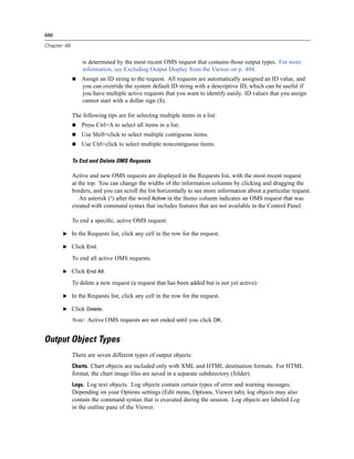 486

Chapter 48


                 is determined by the most recent OMS request that contains those output types. For more
                 information, see Excluding Output Display from the Viewer on p. 494.
                 Assign an ID string to the request. All requests are automatically assigned an ID value, and
                 you can override the system default ID string with a descriptive ID, which can be useful if
                 you have multiple active requests that you want to identify easily. ID values that you assign
                 cannot start with a dollar sign ($).

             The following tips are for selecting multiple items in a list:
                 Press Ctrl+A to select all items in a list.
                 Use Shift+click to select multiple contiguous items.
                 Use Ctrl+click to select multiple noncontiguous items.

             To End and Delete OMS Requests

             Active and new OMS requests are displayed in the Requests list, with the most recent request
             at the top. You can change the widths of the information columns by clicking and dragging the
             borders, and you can scroll the list horizontally to see more information about a particular request.
                 An asterisk (*) after the word Active in the Status column indicates an OMS request that was
             created with command syntax that includes features that are not available in the Control Panel.

             To end a speciﬁc, active OMS request:

       E In the Requests list, click any cell in the row for the request.

       E Click End.

             To end all active OMS requests:

       E Click End All.

             To delete a new request (a request that has been added but is not yet active):

       E In the Requests list, click any cell in the row for the request.

       E Click Delete.

             Note: Active OMS requests are not ended until you click OK.


Output Object Types
             There are seven different types of output objects:
             Charts. Chart objects are included only with XML and HTML destination formats. For HTML
             format, the chart image ﬁles are saved in a separate subdirectory (folder).
             Logs. Log text objects. Log objects contain certain types of error and warning messages.
             Depending on your Options settings (Edit menu, Options, Viewer tab), log objects may also
             contain the command syntax that is executed during the session. Log objects are labeled Log
             in the outline pane of the Viewer.
 