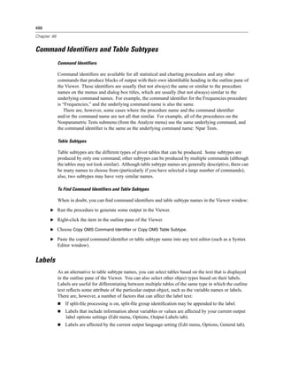 488

Chapter 48


Command Identifiers and Table Subtypes
             Command Identifiers

             Command identiﬁers are available for all statistical and charting procedures and any other
             commands that produce blocks of output with their own identiﬁable heading in the outline pane of
             the Viewer. These identiﬁers are usually (but not always) the same or similar to the procedure
             names on the menus and dialog box titles, which are usually (but not always) similar to the
             underlying command names. For example, the command identiﬁer for the Frequencies procedure
             is “Frequencies,” and the underlying command name is also the same.
                There are, however, some cases where the procedure name and the command identiﬁer
             and/or the command name are not all that similar. For example, all of the procedures on the
             Nonparametric Tests submenu (from the Analyze menu) use the same underlying command, and
             the command identiﬁer is the same as the underlying command name: Npar Tests.

             Table Subtypes

             Table subtypes are the different types of pivot tables that can be produced. Some subtypes are
             produced by only one command; other subtypes can be produced by multiple commands (although
             the tables may not look similar). Although table subtype names are generally descriptive, there can
             be many names to choose from (particularly if you have selected a large number of commands);
             also, two subtypes may have very similar names.

             To Find Command Identifiers and Table Subtypes

             When in doubt, you can ﬁnd command identiﬁers and table subtype names in the Viewer window:

       E Run the procedure to generate some output in the Viewer.

       E Right-click the item in the outline pane of the Viewer.

       E Choose Copy OMS Command Identifier or Copy OMS Table Subtype.

       E Paste the copied command identiﬁer or table subtype name into any text editor (such as a Syntax
             Editor window).


Labels
             As an alternative to table subtype names, you can select tables based on the text that is displayed
             in the outline pane of the Viewer. You can also select other object types based on their labels.
             Labels are useful for differentiating between multiple tables of the same type in which the outline
             text reﬂects some attribute of the particular output object, such as the variable names or labels.
             There are, however, a number of factors that can affect the label text:
                 If split-ﬁle processing is on, split-ﬁle group identiﬁcation may be appended to the label.
                 Labels that include information about variables or values are affected by your current output
                 label options settings (Edit menu, Options, Output Labels tab).
                 Labels are affected by the current output language setting (Edit menu, Options, General tab).
 