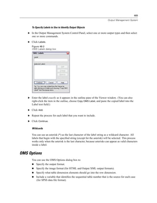 489

                                                                              Output Management System


       To Specify Labels to Use to Identify Output Objects

    E In the Output Management System Control Panel, select one or more output types and then select
       one or more commands.

    E Click Labels.
       Figure 48-3
       OMS Labels dialog box




    E Enter the label exactly as it appears in the outline pane of the Viewer window. (You can also
      right-click the item in the outline, choose Copy OMS Label, and paste the copied label into the
       Label text ﬁeld.)

    E Click Add.

    E Repeat the process for each label that you want to include.

    E Click Continue.


       Wildcards

       You can use an asterisk (*) as the last character of the label string as a wildcard character. All
       labels that begin with the speciﬁed string (except for the asterisk) will be selected. This process
       works only when the asterisk is the last character, because asterisks can appear as valid characters
       inside a label.


OMS Options
       You can use the OMS Options dialog box to:
           Specify the output format.
           Specify the image format (for HTML and Output XML output formats).
           Specify what table dimension elements should go into the row dimension.
           Include a variable that identiﬁes the sequential table number that is the source for each case
           (for SPSS data ﬁle format).
 