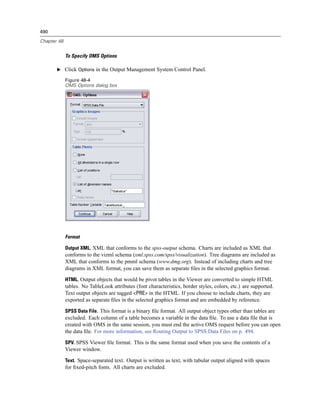 490

Chapter 48


             To Specify OMS Options

       E Click Options in the Output Management System Control Panel.

             Figure 48-4
             OMS Options dialog box




             Format

             Output XML. XML that conforms to the spss-output schema. Charts are included as XML that
             conforms to the vizml schema (xml.spss.com/spss/visualization). Tree diagrams are included as
             XML that conforms to the pmml schema (www.dmg.org). Instead of including charts and tree
             diagrams in XML format, you can save them as separate ﬁles in the selected graphics format.

             HTML. Output objects that would be pivot tables in the Viewer are converted to simple HTML
             tables. No TableLook attributes (font characteristics, border styles, colors, etc.) are supported.
             Text output objects are tagged <PRE> in the HTML. If you choose to include charts, they are
             exported as separate ﬁles in the selected graphics format and are embedded by reference.

             SPSS Data File. This format is a binary ﬁle format. All output object types other than tables are
             excluded. Each column of a table becomes a variable in the data ﬁle. To use a data ﬁle that is
             created with OMS in the same session, you must end the active OMS request before you can open
             the data ﬁle. For more information, see Routing Output to SPSS Data Files on p. 494.

             SPV. SPSS Viewer ﬁle format. This is the same format used when you save the contents of a
             Viewer window.

             Text. Space-separated text. Output is written as text, with tabular output aligned with spaces
             for ﬁxed-pitch fonts. All charts are excluded.
 