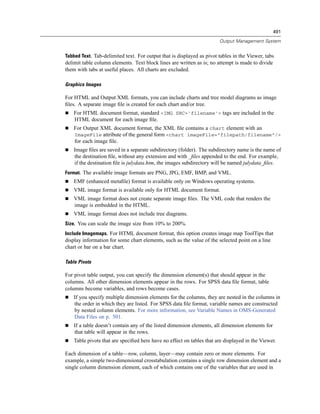 491

                                                                       Output Management System


Tabbed Text. Tab-delimited text. For output that is displayed as pivot tables in the Viewer, tabs
delimit table column elements. Text block lines are written as is; no attempt is made to divide
them with tabs at useful places. All charts are excluded.

Graphics Images

For HTML and Output XML formats, you can include charts and tree model diagrams as image
ﬁles. A separate image ﬁle is created for each chart and/or tree.
    For HTML document format, standard <IMG SRC='filename'> tags are included in the
    HTML document for each image ﬁle.
    For Output XML document format, the XML ﬁle contains a chart element with an
    ImageFile attribute of the general form <chart imageFile="filepath/filename"/>
    for each image ﬁle.
    Image ﬁles are saved in a separate subdirectory (folder). The subdirectory name is the name of
    the destination ﬁle, without any extension and with _ﬁles appended to the end. For example,
    if the destination ﬁle is julydata.htm, the images subdirectory will be named julydata_ﬁles.
Format. The available image formats are PNG, JPG, EMF, BMP, and VML.
    EMF (enhanced metaﬁle) format is available only on Windows operating systems.
    VML image format is available only for HTML document format.
    VML image format does not create separate image ﬁles. The VML code that renders the
    image is embedded in the HTML.
    VML image format does not include tree diagrams.
Size. You can scale the image size from 10% to 200%.
Include Imagemaps. For HTML document format, this option creates image map ToolTips that
display information for some chart elements, such as the value of the selected point on a line
chart or bar on a bar chart.

Table Pivots

For pivot table output, you can specify the dimension element(s) that should appear in the
columns. All other dimension elements appear in the rows. For SPSS data ﬁle format, table
columns become variables, and rows become cases.
    If you specify multiple dimension elements for the columns, they are nested in the columns in
    the order in which they are listed. For SPSS data ﬁle format, variable names are constructed
    by nested column elements. For more information, see Variable Names in OMS-Generated
    Data Files on p. 501.
    If a table doesn’t contain any of the listed dimension elements, all dimension elements for
    that table will appear in the rows.
    Table pivots that are speciﬁed here have no effect on tables that are displayed in the Viewer.

Each dimension of a table—row, column, layer—may contain zero or more elements. For
example, a simple two-dimensional crosstabulation contains a single row dimension element and a
single column dimension element, each of which contains one of the variables that are used in
 