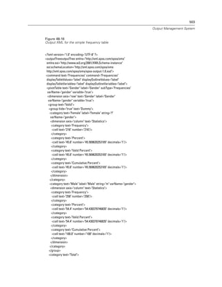 503

                                                                     Output Management System


Figure 48-16
Output XML for the simple frequency table


<?xml version="1.0" encoding="UTF-8" ?>
<outputTreeoutputTree xmlns="http://xml.spss.com/spss/oms"
 xmlns:xsi="http://www.w3.org/2001/XMLSchema-instance"
 xsi:schemaLocation="http://xml.spss.com/spss/oms
 http://xml.spss.com/spss/oms/spss-output-1.0.xsd">
<command text="Frequencies" command="Frequencies"
 displayTableValues="label" displayOutlineValues="label"
 displayTableVariables="label" displayOutlineVariables="label">
 <pivotTable text="Gender" label="Gender" subType="Frequencies"
 varName="gender" variable="true">
 <dimension axis="row" text="Gender" label="Gender"
  varName="gender" variable="true">
  <group text="Valid">
   <group hide="true" text="Dummy">
   <category text="Female" label="Female" string="f"
    varName="gender">
    <dimension axis="column" text="Statistics">
     <category text="Frequency">
     <cell text="216" number="216"/>
     </category>
     <category text="Percent">
     <cell text="45.6" number="45.569620253165" decimals="1"/>
     </category>
     <category text="Valid Percent">
     <cell text="45.6" number="45.569620253165" decimals="1"/>
     </category>
     <category text="Cumulative Percent">
     <cell text="45.6" number="45.569620253165" decimals="1"/>
     </category>
    </dimension>
   </category>
   <category text="Male" label="Male" string="m" varName="gender">
    <dimension axis="column" text="Statistics">
     <category text="Frequency">
     <cell text="258" number="258"/>
     </category>
     <category text="Percent">
     <cell text="54.4" number="54.430379746835" decimals="1"/>
     </category>
     <category text="Valid Percent">
     <cell text="54.4" number="54.430379746835" decimals="1"/>
     </category>
     <category text="Cumulative Percent">
     <cell text="100.0" number="100" decimals="1"/>
     </category>
    </dimension>
   </category>
   </group>
   <category text="Total">
 
