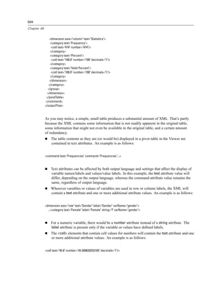 504

Chapter 48


                 <dimension axis="column" text="Statistics">
                 <category text="Frequency">
                  <cell text="474" number="474"/>
                 </category>
                 <category text="Percent">
                  <cell text="100.0" number="100" decimals="1"/>
                 </category>
                 <category text="Valid Percent">
                  <cell text="100.0" number="100" decimals="1"/>
                 </category>
                 </dimension>
                </category>
               </group>
               </dimension>
              </pivotTable>
             </command>
             </outputTree>



             As you may notice, a simple, small table produces a substantial amount of XML. That’s partly
             because the XML contains some information that is not readily apparent in the original table,
             some information that might not even be available in the original table, and a certain amount
             of redundancy.
                 The table contents as they are (or would be) displayed in a pivot table in the Viewer are
                 contained in text attributes. An example is as follows:


             <command text="Frequencies" command="Frequencies"...>



                 Text attributes can be affected by both output language and settings that affect the display of
                 variable names/labels and values/value labels. In this example, the text attribute value will
                 differ, depending on the output language, whereas the command attribute value remains the
                 same, regardless of output language.
                 Wherever variables or values of variables are used in row or column labels, the XML will
                 contain a text attribute and one or more additional attribute values. An example is as follows:


             <dimension axis="row" text="Gender" label="Gender" varName="gender">
               ...<category text="Female" label="Female" string="f" varName="gender">



                 For a numeric variable, there would be a number attribute instead of a string attribute. The
                 label attribute is present only if the variable or values have deﬁned labels.
                 The <cell> elements that contain cell values for numbers will contain the text attribute and one
                 or more additional attribute values. An example is as follows:


             <cell text="45.6" number="45.569620253165" decimals="1"/>
 