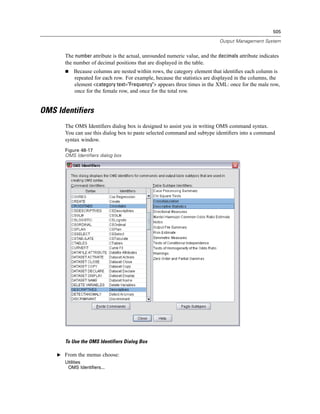505

                                                                             Output Management System


       The number attribute is the actual, unrounded numeric value, and the decimals attribute indicates
       the number of decimal positions that are displayed in the table.
           Because columns are nested within rows, the category element that identiﬁes each column is
           repeated for each row. For example, because the statistics are displayed in the columns, the
           element <category text="Frequency"> appears three times in the XML: once for the male row,
           once for the female row, and once for the total row.


OMS Identifiers
       The OMS Identiﬁers dialog box is designed to assist you in writing OMS command syntax.
       You can use this dialog box to paste selected command and subtype identiﬁers into a command
       syntax window.
       Figure 48-17
       OMS Identifiers dialog box




       To Use the OMS Identifiers Dialog Box

    E From the menus choose:
       Utilities
        OMS Identifiers...
 