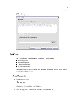 29

                                                                                                 Data Files


         Figure 3-12
         Database Wizard, results panel




Text Wizard

         The Text Wizard can read text data ﬁles formatted in a variety of ways:
              Tab-delimited ﬁles
              Space-delimited ﬁles
              Comma-delimited ﬁles
              Fixed-ﬁeld format ﬁles

         For delimited ﬁles, you can also specify other characters as delimiters between values, and you
         can specify multiple delimiters.


    To Read Text Data Files

     E From the menus choose:
         File
          Read Text Data...


     E Select the text ﬁle in the Open Data dialog box.


     E Follow the steps in the Text Wizard to deﬁne how to read the data ﬁle.
 
