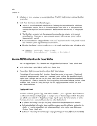 506

Chapter 48


       E Select one or more command or subtype identiﬁers. (Use Ctrl+click to select multiple identiﬁers
             in each list.)

       E Click Paste Commands and/or Paste Subtypes.
                 The list of available subtypes is based on the currently selected command(s). If multiple
                 commands are selected, the list of available subtypes is the union of all subtypes that are
                 available for any of the selected commands. If no commands are selected, all subtypes are
                 listed.
                 The identiﬁers are pasted into the designated command syntax window at the current
                 cursor location. If there are no open command syntax windows, a new syntax window
                 is automatically opened.
                 Each command and/or subtype identiﬁer is enclosed in quotation marks when pasted, because
                 OMS command syntax requires these quotation marks.
                 Identiﬁer lists for the COMMANDS and SUBTYPES keywords must be enclosed in brackets, as in:


               /IF COMMANDS=['Crosstabs' 'Descriptives']
                   SUBTYPES=['Crosstabulation' 'Descriptive Statistics']




Copying OMS Identifiers from the Viewer Outline

             You can copy and paste OMS command and subtype identiﬁers from the Viewer outline pane.

       E In the outline pane, right-click the outline entry for the item.

       E Choose Copy OMS Command Identifier or Copy OMS Table Subtype.

             This method differs from the OMS Identiﬁers dialog box method in one respect: The copied
             identiﬁer is not automatically pasted into a command syntax window. The identiﬁer is simply
             copied to the clipboard, and you can then paste it anywhere you want. Because command and
             subtype identiﬁer values are identical to the corresponding command and subtype attribute values
             in Output XML format (OXML), you might ﬁnd this copy/paste method useful if you write
             XSLT transformations.

             Copying OMS Labels

             Instead of identiﬁers, you can copy labels for use with the LABELS keyword. Labels can be used
             to differentiate between multiple graphs or multiple tables of the same type in which the outline
             text reﬂects some attribute of the particular output object, such as the variable names or labels.
             There are, however, a number of factors that can affect the label text:
                 If split-ﬁle processing is on, split-ﬁle group identiﬁcation may be appended to the label.
                 Labels that include information about variables or values are affected by the settings for the
                 display of variable names/labels and values/value labels in the outline pane (Edit menu,
                 Options, Output Labels tab).
                 Labels are affected by the current output language setting (Edit menu, Options, General tab).
 