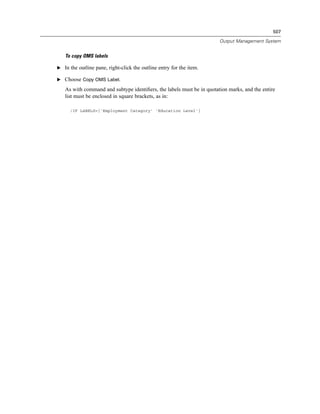 507

                                                                       Output Management System


   To copy OMS labels

E In the outline pane, right-click the outline entry for the item.

E Choose Copy OMS Label.

   As with command and subtype identiﬁers, the labels must be in quotation marks, and the entire
   list must be enclosed in square brackets, as in:

      /IF LABELS=['Employment Category' 'Education Level']
 