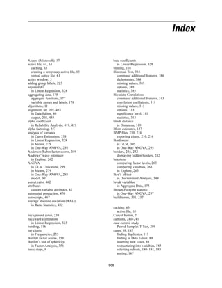 Index

Access (Microsoft), 17                     beta coefﬁcients
active ﬁle, 61, 63                           in Linear Regression, 328
   caching, 63                             binning, 116
   creating a temporary active ﬁle, 63     Binomial Test, 384
   virtual active ﬁle, 61                    command additional features, 386
active window, 5                             dichotomies, 384
adding group labels, 225                     missing values, 385
adjusted R2                                  options, 385
   in Linear Regression, 328                 statistics, 385
aggregating data, 175                      Bivariate Correlations
   aggregate functions, 177                  command additional features, 313
   variable names and labels, 178            correlation coefﬁcients, 311
algorithms, 11                               missing values, 313
alignment, 80, 205, 455                      options, 313
   in Data Editor, 80                        signiﬁcance level, 311
   output, 205, 455                          statistics, 313
alpha coefﬁcient                           block distance
   in Reliability Analysis, 419, 421         in Distances, 319
alpha factoring, 357                       Blom estimates, 137
analysis of variance                       BMP ﬁles, 210, 216
   in Curve Estimation, 338                  exporting charts, 210, 216
   in Linear Regression, 328               Bonferroni
   in Means, 279                             in GLM, 305
   in One-Way ANOVA, 293                     in One-Way ANOVA, 295
Anderson-Rubin factor scores, 359          borders, 235, 242
Andrews’ wave estimator                      displaying hidden borders, 242
   in Explore, 262                         boxplots
ANOVA                                        comparing factor levels, 263
   in GLM Univariate, 299                    comparing variables, 263
   in Means, 279                             in Explore, 263
   in One-Way ANOVA, 293                   Box’s M test
   model, 301                                in Discriminant Analysis, 349
aspect ratio, 462                          break variables
attributes                                   in Aggregate Data, 175
   custom variable attributes, 82          Brown-Forsythe statistic
automated production, 476                    in One-Way ANOVA, 297
autoscripts, 467                           build terms, 301, 337
average absolute deviation (AAD)
   in Ratio Statistics, 432
                                           caching, 63
                                             active ﬁle, 63
background color, 238                      Cancel button, 7
backward elimination                       captions, 240–241
  in Linear Regression, 323                case-control study
banding, 116                                 Paired-Samples T Test, 289
bar charts                                 cases, 88, 185
  in Frequencies, 255                        ﬁnding duplicates, 113
Bartlett factor scores, 359                  ﬁnding in Data Editor, 89
Bartlett’s test of sphericity                inserting new cases, 88
  in Factor Analysis, 356                    restructuring into variables, 185
basic steps, 9                               selecting subsets, 180–181, 183
                                             sorting, 167


                                         508
 