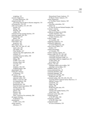 509

                                                                                                           Index


   weighting, 183                                            Hierarchical Cluster Analysis, 371
casewise diagnostics                                         K-Means Cluster Analysis, 376
   in Linear Regression, 328                              cluster frequencies
categorical data, 101                                        in TwoStep Cluster Analysis, 369
   converting interval data to discrete categories, 116   clustering
cell properties, 238–239                                     choosing a procedure, 362
cells in pivot tables, 233, 241–242                       Cochran’s Q
   formats, 233                                              in Tests for Several Related Samples, 398
   hiding, 228                                            Cochran’s statistic
   showing, 228                                              in Crosstabs, 268
   widths, 242                                            coefﬁcient of dispersion (COD)
centered moving average function, 159                        in Ratio Statistics, 432
centering output, 205, 455                                coefﬁcient of variation (COV)
Chart Builder, 437                                           in Ratio Statistics, 432
   gallery, 438                                           Cohen’s kappa
chart creation, 437                                          in Crosstabs, 268
Chart Editor, 441                                         collapsing categories, 116
   properties, 442                                        collinearity diagnostics
chart options, 462                                           in Linear Regression, 328
charts, 204, 210, 244, 437, 462                           colors in pivot tables, 235
   aspect ratio, 462                                         borders, 235
   case labels, 338                                       column percentages
   Chart Builder, 437                                        in Crosstabs, 270
   copying into other applications, 209                   column summary reports, 413
   creating, 437                                          column width, 80, 231, 242, 465
   creating from pivot tables, 244                           controlling default width, 465
   exporting, 210                                            controlling maximum width, 231
   hiding, 204                                               controlling width for wrapped text, 231
   in ROC Curve, 434                                         in Data Editor, 80
   missing values, 444                                       pivot tables, 242
   overview, 437                                          columns, 242–243
   size, 444                                                 changing width in pivot tables, 242
   templates, 444, 462                                       selecting in pivot tables, 243
   wrapping panels, 444                                   COMMA format, 76–77
chartsoutput, 209                                         comma-delimited ﬁles, 29
Chebychev distance                                        command identiﬁers, 488
   in Distances, 319                                      command language, 246
chi-square, 381                                           command line switches, 482
   expected range, 383                                       Production jobs, 482
   expected values, 383                                   command syntax, 246, 250, 470, 474, 476
   Fisher’s exact test, 268                                  accessing SPSS Command Syntax Reference, 11
   for independence, 268                                     adding to menus, 470
   in Crosstabs, 268                                         journal ﬁle, 251
   likelihood-ratio, 268                                     output log, 248
   linear-by-linear association, 268                         pasting, 248
   missing values, 383                                       Production jobs rules, 476
   one-sample test, 381                                      running, 250
   options, 383                                              running with toolbar buttons, 474
   Pearson, 268                                              syntax rules, 246
   statistics, 383                                        command syntax ﬁles, 250
   Yates’ correction for continuity, 268                  comparing groups
chi-square distance                                          in OLAP Cubes, 284
   in Distances, 319                                      comparing variables
classiﬁcation                                                in OLAP Cubes, 284
   in ROC Curve, 434                                      compound model
cluster analysis                                             in Curve Estimation, 339
   efﬁciency, 377
 