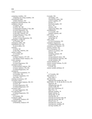 510

Index


computing variables, 124                Crosstabs, 266
  computing new string variables, 126     cell display, 270
concentration index                       clustered bar charts, 268
  in Ratio Statistics, 432                control variables, 267
conditional transformations, 126          formats, 271
conﬁdence intervals                       fractional weights, 183
  in Explore, 262                         layers, 267
  in GLM, 303, 308                        statistics, 268
  in Independent-Samples T Test, 288      suppressing tables, 266
  in Linear Regression, 328             crosstabulation
  in One-Sample T Test, 292               in Crosstabs, 266
  in One-Way ANOVA, 297                   multiple response, 403
  in Paired-Samples T Test, 290         CSV format
  in ROC Curve, 436                       reading data, 29
  saving in Linear Regression, 326        saving data, 43
contingency coefﬁcient                  cubic model
  in Crosstabs, 268                       in Curve Estimation, 339
contingency tables, 266                 cumulative frequencies
continuation text, 236                    in Ordinal Regression, 334
  for pivot tables, 236                 cumulative sum function, 159
contrasts                               currency formats, 459
  in GLM, 303                           Curve Estimation, 338
  in One-Way ANOVA, 294                   analysis of variance, 338
control variables                         forecast, 340
  in Crosstabs, 267                       including constant, 338
convergence                               models, 339
  in Factor Analysis, 357–358             saving predicted values, 340
  in K-Means Cluster Analysis, 378        saving prediction intervals, 340
Cook’s distance                           saving residuals, 340
  in GLM, 307                           custom attributes, 82
  in Linear Regression, 326             custom currency formats, 76, 459
correlation matrix                      custom models
  in Discriminant Analysis, 349           in GLM, 301
  in Factor Analysis, 354, 356          custom variable attributes, 82
  in Ordinal Regression, 334
correlations
  in Bivariate Correlations, 311        d
  in Crosstabs, 268                       in Crosstabs, 268
  in Partial Correlations, 314          data analysis, 9
  zero-order, 315                         basic steps, 9
counting occurrences, 129               data dictionary
covariance matrix                         applying from another ﬁle, 106
  in Discriminant Analysis, 349, 351    Data Editor, 72, 74, 80, 86–89, 91–92, 470
  in GLM, 307                             alignment, 80
  in Linear Regression, 328               changing data type, 89
  in Ordinal Regression, 334              column width, 80
covariance ratio                          data value restrictions, 87
  in Linear Regression, 326               Data View, 72
Cox and Snell R2                          deﬁning variables, 74
  in Ordinal Regression, 334              display options, 91
Cramér’s V                                editing data, 87–88
  in Crosstabs, 268                       entering data, 86
Cronbach’s alpha                          entering non-numeric data, 86
  in Reliability Analysis, 421            entering numeric data, 86
Cronbach’s alpha                          ﬁltered cases, 91
  in Reliability Analysis, 419            inserting new cases, 88
                                          inserting new variables, 89
                                          moving variables, 89
 