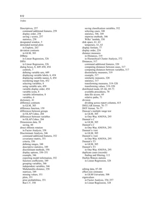 512

Index


Descriptives, 257                          saving classiﬁcation variables, 352
   command additional features, 259        selecting cases, 348
   display order, 258                      statistics, 346, 349
   saving z scores, 257                    stepwise methods, 346
   statistics, 258                         Wilks’ lambda, 350
designated window, 5                    disk space, 61, 63
detrended normal plots                     temporary, 61, 63
   in Explore, 263                      display formats, 77
deviation contrasts                     display order, 224
   in GLM, 303                          distance measures
DfBeta                                     in Distances, 319
   in Linear Regression, 326               in Hierarchical Cluster Analysis, 372
DfFit                                   Distances, 317
   in Linear Regression, 326               command additional features, 320
dialog boxes, 8, 449–450, 454              computing distances between cases, 317
   controls, 7                             computing distances between variables, 317
   deﬁning variable sets, 449              dissimilarity measures, 319
   displaying variable labels, 6, 454      example, 317
   displaying variable names, 6, 454       similarity measures, 320
   reordering target lists, 452            statistics, 317
   selecting variables, 8                  transforming measures, 319–320
   using variable sets, 450                transforming values, 319–320
   variable display order, 454          distributed mode, 65–66, 69–71
   variable icons, 8                       available procedures, 70
   variable information, 8                 data ﬁle access, 69
   variables, 6                            relative paths, 71
dictionary, 41                          division
difference contrasts                       dividing across report columns, 415
   in GLM, 303                          DOLLAR format, 76–77
difference function, 159                DOT format, 76–77
differences between groups              Duncan’s multiple range test
   in OLAP Cubes, 284                      in GLM, 305
differences between variables              in One-Way ANOVA, 295
   in OLAP Cubes, 284                   Dunnett’s C
Dimensions data, 38                        in GLM, 305
   saving, 60                           Dunnett’s C
direct oblimin rotation                    in One-Way ANOVA, 295
   in Factor Analysis, 358              Dunnett’s t test
Discriminant Analysis, 346                 in GLM, 305
   command additional features, 352     Dunnett’s t test
   covariance matrix, 351                  in One-Way ANOVA, 295
   criteria, 350                        Dunnett’s T3
   deﬁning ranges, 348                     in GLM, 305
   descriptive statistics, 349          Dunnett’s T3
   discriminant methods, 350               in One-Way ANOVA, 295
   display options, 350–351             duplicate cases (records)
   example, 346                            ﬁnding and ﬁltering, 113
   exporting model information, 352     Durbin-Watson statistic
   function coefﬁcients, 349               in Linear Regression, 328
   grouping variables, 346
   independent variables, 346
   Mahalanobis distance, 350            editing data, 87–88
   matrices, 349                        effect-size estimates
   missing values, 351                     in GLM Univariate, 308
   plots, 351                           eigenvalues
   prior probabilities, 351                in Factor Analysis, 356–357
   Rao’s V, 350                            in Linear Regression, 328
 
