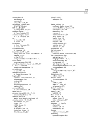 513

                                                                                             Index


entering data, 86                                extreme values
   non-numeric, 86                                 in Explore, 262
   numeric, 86
   using value labels, 86
environment variables, 466                       Factor Analysis, 354
   SPSSTMPDIR, 466                                  coefﬁcient display format, 360
EPS ﬁles, 210, 217                                  command additional features, 360
   exporting charts, 210, 217                       convergence, 357–358
equamax rotation                                    descriptives, 356
   in Factor Analysis, 358                          example, 354
estimated marginal means                            extraction methods, 357
   in GLM Univariate, 308                           factor scores, 359
eta                                                 loading plots, 358
   in Crosstabs, 268                                missing values, 360
   in Means, 279                                    overview, 354
eta-squared                                         rotation methods, 358
   in GLM Univariate, 308                           selecting cases, 355
   in Means, 279                                    statistics, 354, 356
Euclidean distance                               factor scores, 359
   in Distances, 319                             ﬁle information, 41
Excel ﬁles, 13, 15, 43, 470                      ﬁle locations
   adding menu item to send data to Excel, 470      controlling default ﬁle locations, 466
   opening, 13, 15                               ﬁle transformations, 185
   saving, 42–43                                    aggregating data, 175
   saving value labels instead of values, 42        merging data ﬁles, 170, 173
Excel format                                        restructuring data, 185
   exporting output, 210, 212                       sorting cases, 167
excluding output from Viewer with OMS, 494          split-ﬁle processing, 178
EXECUTE (command)                                   transposing variables and cases, 169
   pasted from dialog boxes, 251                    weighting cases, 183
expected count                                   ﬁles, 207
   in Crosstabs, 270                                adding a text ﬁle to the Viewer, 207
expected frequencies                                opening, 13
   in Ordinal Regression, 334                    ﬁltered cases, 91
Explore, 261                                        in Data Editor, 91
   command additional features, 265              ﬁnd and replace
   missing values, 264                              viewer documents, 208
   options, 264                                  ﬁrst
   plots, 263                                       in Means, 279
   power transformations, 264                       in OLAP Cubes, 282
   statistics, 262                                  in Summarize, 275
exponential model                                Fisher’s exact test
   in Curve Estimation, 339                         in Crosstabs, 268
export data, 42                                  Fisher’s LSD
exporting charts, 210, 216–217, 476                 in GLM, 305
   automated production, 476                     ﬁxed format, 29
exporting data, 470                              fonts, 91, 207, 238
   adding menu items to export data, 470            in Data Editor, 91
exporting output, 210, 213, 215                     in the outline pane, 207
   Excel format, 210, 212                        footers, 219
   HTML, 212                                     footnotes, 232, 240–241
   HTML format, 210                                 charts, 444
   OMS, 484                                         markers, 232, 241
   PDF format, 210, 213                             renumbering, 241
   PowerPoint format, 210                        forecast
   Word format, 210, 212                            in Curve Estimation, 340
                                                 formatting
                                                    columns in reports, 408
 