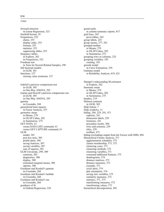 514

Index


forward selection                              grand totals
   in Linear Regression, 323                      in column summary reports, 417
freeﬁeld format, 29                            grid lines, 242
Frequencies, 252                                  pivot tables, 242
   charts, 255                                 group labels, 225
   display order, 255                          group means, 277, 281
   formats, 255                                grouped median
   statistics, 253                                in Means, 279
   suppressing tables, 255                        in OLAP Cubes, 282
frequency tables                                  in Summarize, 275
   in Explore, 262                             grouping rows or columns, 225
   in Frequencies, 252                         grouping variables, 185
Friedman test                                     creating, 185
   in Tests for Several Related Samples, 398   growth model
full factorial models                             in Curve Estimation, 339
   in GLM, 301                                 Guttman model
functions, 127                                    in Reliability Analysis, 419, 421
   missing value treatment, 127

                                               Hampel’s redescending M-estimator
Gabriel’s pairwise comparisons test              in Explore, 262
  in GLM, 305                                  harmonic mean
  in One-Way ANOVA, 295                          in Means, 279
Games and Howell’s pairwise comparisons test     in OLAP Cubes, 282
  in GLM, 305                                    in Summarize, 275
  in One-Way ANOVA, 295                        headers, 219
gamma                                          Helmert contrasts
  in Crosstabs, 268                              in GLM, 303
generalized least squares                      Help button, 7
  in Factor Analysis, 357                      Help windows, 11
geometric mean                                 hiding, 204, 229, 241, 471
  in Means, 279                                  captions, 241
  in OLAP Cubes, 282                             dimension labels, 229
  in Summarize, 275                              footnotes, 241
GET DATA, 61                                     procedure results, 204
  versus DATA LIST command, 61                   rows and columns, 229
  versus GET CAPTURE command, 61                 titles, 229
GLM                                              toolbars, 471
  model, 301                                   hiding (excluding) output from the Viewer with OMS, 494
  post hoc tests, 305                          Hierarchical Cluster Analysis, 371
  proﬁle plots, 304                              agglomeration schedules, 373
  saving matrices, 307                           cluster membership, 373, 375
  saving variables, 307                          clustering cases, 371
  sum of squares, 301                            clustering methods, 372
GLM Univariate, 299, 309                         clustering variables, 371
  contrasts, 303                                 command additional features, 375
  diagnostics, 308                               dendrograms, 374
  display, 308                                   distance matrices, 373
  estimated marginal means, 308                  distance measures, 372
  options, 308                                   example, 371
Goodman and Kruskal’s gamma                      icicle plots, 374
  in Crosstabs, 268                              plot orientation, 374
Goodman and Kruskal’s lambda                     saving new variables, 375
  in Crosstabs, 268                              similarity measures, 372
Goodman and Kruskal’s tau                        statistics, 371, 373
  in Crosstabs, 268                              transforming measures, 372
goodness of ﬁt                                   transforming values, 372
  in Ordinal Regression, 334                   hierarchical decomposition, 302
 