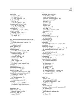 515

                                                                                                  Index


histograms                                        K-Means Cluster Analysis
   in Explore, 263                                  cluster distances, 378
   in Frequencies, 255                              cluster membership, 378
   in Linear Regression, 325                        command additional features, 380
Hochberg’s GT2                                      convergence criteria, 378
   in GLM, 305                                      efﬁciency, 377
   in One-Way ANOVA, 295                            examples, 376
homogeneity-of-variance tests                       iterations, 378
   in GLM Univariate, 308                           methods, 376
   in One-Way ANOVA, 297                            missing values, 379
Hotelling’s T2                                      overview, 376
   in Reliability Analysis, 419, 421                saving cluster information, 378
HTML, 210, 212                                      statistics, 376, 379
   exporting output, 210, 212                     kappa
Huber’s M-estimator                                 in Crosstabs, 268
   in Explore, 262                                Kendall’s tau-b
                                                    in Bivariate Correlations, 311
                                                    in Crosstabs, 268
ICC. See intraclass correlation coefﬁcient, 421   Kendall’s tau-c, 268
icicle plots                                        in Crosstabs, 268
   in Hierarchical Cluster Analysis, 374          Kendall’s W
icons                                               in Tests for Several Related Samples, 398
   in dialog boxes, 8                             keyed table, 173
image factoring, 357                              Kolmogorov-Smirnov Z
import data, 13, 16                                 in One-Sample Kolmogorov-Smirnov Test, 388
importance chart                                    in Two-Independent-Samples Tests, 391
   in TwoStep Cluster Analysis, 368               KR20
Independent-Samples T Test, 286                     in Reliability Analysis, 421
   conﬁdence intervals, 288                       Kruskal-Wallis H
   deﬁning groups, 288                              in Two-Independent-Samples Tests, 395
   grouping variables, 288                        Kruskal’s tau
   missing values, 288                              in Crosstabs, 268
   options, 288                                   Kuder-Richardson 20 (KR20)
   string variables, 288                            in Reliability Analysis, 421
initial threshold                                 kurtosis
   in TwoStep Cluster Analysis, 366                 in Descriptives, 258
inner join, 21                                      in Explore, 262
input formats, 77                                   in Frequencies, 253
inserting group labels, 225                         in Means, 279
interaction terms, 301, 337                         in OLAP Cubes, 282
interactive charts, 209                             in Report Summaries in Columns, 414
   copying into other applications, 209             in Report Summaries in Rows, 409
intraclass correlation coefﬁcient (ICC)             in Summarize, 275
   in Reliability Analysis, 421
inverse model
   in Curve Estimation, 339                       labels, 225
iteration history                                    deleting, 225
   in Ordinal Regression, 334                        inserting group labels, 225
iterations                                           vs. subtype names in OMS, 488
   in Factor Analysis, 357–358                    LAG (function), 159
   in K-Means Cluster Analysis, 378               lambda
                                                     in Crosstabs, 268
                                                  Lance and Williams dissimilarity measure, 319
journal ﬁle, 466                                     in Distances, 319
JPEG ﬁles, 210, 216                               language
   exporting charts, 210, 216                        changing output language, 454
justiﬁcation, 205, 455                            last
   output, 205, 455                                  in Means, 279
 