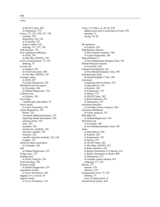 516

Index


   in OLAP Cubes, 282                     Lotus 1-2-3 ﬁles, 13, 42–43, 470
   in Summarize, 275                        adding menu item to send data to Lotus, 470
layers, 217, 226, 228, 231, 236             opening, 13
   creating, 226                            saving, 42–43
   displaying, 226, 228
   in Crosstabs, 267
   in pivot tables, 226                   M-estimators
   printing, 217, 231, 236                  in Explore, 262
lead function, 159                        Mahalanobis distance
least signiﬁcant difference                 in Discriminant Analysis, 350
   in GLM, 305                              in Linear Regression, 326
   in One-Way ANOVA, 295                  Mann-Whitney U
level of measurement, 75, 101               in Two-Independent-Samples Tests, 391
   deﬁning, 75                            Mantel-Haenszel statistic
Levene test                                 in Crosstabs, 268
   in Explore, 263                        marginal homogeneity test
   in GLM Univariate, 308                   in Two-Related-Samples Tests, 393
   in One-Way ANOVA, 297                  matched-pairs study
leverage values                             in Paired-Samples T Test, 289
   in GLM, 307                            maximum
   in Linear Regression, 326                comparing report columns, 415
likelihood-ratio chi-square                 in Descriptives, 258
   in Crosstabs, 268                        in Explore, 262
   in Ordinal Regression, 334               in Frequencies, 253
Lilliefors test                             in Means, 279
   in Explore, 263                          in OLAP Cubes, 282
line breaks                                 in Ratio Statistics, 432
   variable and value labels, 79            in Summarize, 275
linear model                              maximum branches
   in Curve Estimation, 339                 in TwoStep Cluster Analysis, 366
Linear Regression, 322                    maximum likelihood
   blocks, 322                              in Factor Analysis, 357
   command additional features, 331       McFadden R2
   exporting model information, 326         in Ordinal Regression, 334
   missing values, 330                    McNemar test
   plots, 325                               in Crosstabs, 268
   residuals, 326                           in Two-Related-Samples Tests, 393
   saving new variables, 326              mean
   selection variable, 324                  in Descriptives, 258
   statistics, 328                          in Explore, 262
   variable selection methods, 323, 330     in Frequencies, 253
   weights, 322                             in Means, 279
linear-by-linear association                in OLAP Cubes, 282
   in Crosstabs, 268                        in One-Way ANOVA, 297
link                                        in Ratio Statistics, 432
   in Ordinal Regression, 333               in Report Summaries in Columns, 414
listing cases, 273                          in Report Summaries in Rows, 409
loading plots                               in Summarize, 275
   in Factor Analysis, 358                  of multiple report columns, 415
local encoding, 250                         subgroup, 277, 281
location model                            Means, 277
   in Ordinal Regression, 335               options, 279
logarithmic model                           statistics, 279
   in Curve Estimation, 339               measurement level, 75, 101
logging in to a server, 65                  deﬁning, 75
logistic model                              icons in dialog boxes, 8
   in Curve Estimation, 339               measurement system, 454
 