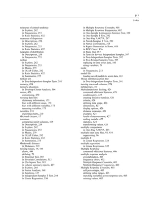 517

                                                                                            Index


measures of central tendency                in Multiple Response Crosstabs, 405
  in Explore, 262                           in Multiple Response Frequencies, 402
  in Frequencies, 253                       in One-Sample Kolmogorov-Smirnov Test, 389
  in Ratio Statistics, 432                  in One-Sample T Test, 292
measures of dispersion                      in One-Way ANOVA, 297
  in Descriptives, 258                      in Paired-Samples T Test, 290
  in Explore, 262                           in Partial Correlations, 315
  in Frequencies, 253                       in Report Summaries in Rows, 410
  in Ratio Statistics, 432                  in ROC Curve, 436
measures of distribution                    in Runs Test, 387
  in Descriptives, 258                      in Tests for Several Independent Samples, 397
  in Frequencies, 253                       in Two-Independent-Samples Tests, 392
median                                      in Two-Related-Samples Tests, 395
  in Explore, 262                           replacing in time series data, 160
  in Frequencies, 253                       string variables, 79
  in Means, 279                           mode
  in OLAP Cubes, 282                        in Frequencies, 253
  in Ratio Statistics, 432                model ﬁle
  in Summarize, 275                         loading saved models to score data, 163
median test                               Moses extreme reaction test
  in Two-Independent-Samples Tests, 395     in Two-Independent-Samples Tests, 391
memory, 454                               moving rows and columns, 224
memory allocation                         mrInterview, 38
  in TwoStep Cluster Analysis, 366        Multidimensional Scaling, 424
menus, 470                                  command additional features, 429
  customizing, 470                          conditionality, 427
merging data ﬁles                           creating distance matrices, 426
  dictionary information, 173               criteria, 428
  ﬁles with different cases, 170            deﬁning data shape, 426
  ﬁles with different variables, 173        dimensions, 427
  renaming variables, 173                   display options, 428
metaﬁles, 210                               distance measures, 426
  exporting charts, 210                     example, 424
Microsoft Access, 17                        levels of measurement, 427
minimum                                     scaling models, 427
  comparing report columns, 415             statistics, 424
  in Descriptives, 258                      transforming values, 426
  in Explore, 262                         multiple comparisons
  in Frequencies, 253                       in One-Way ANOVA, 295
  in Means, 279                           multiple open data ﬁles, 93, 454
  in OLAP Cubes, 282                        suppressing, 96
  in Ratio Statistics, 432                multiple R
  in Summarize, 275                         in Linear Regression, 328
Minkowski distance                        multiple regression
  in Distances, 319                         in Linear Regression, 322
missing values, 79, 444                   Multiple Response
  charts, 444                               command additional features, 406
  deﬁning, 79                             multiple response analysis
  in Binomial Test, 385                     crosstabulation, 403
  in Bivariate Correlations, 313            frequency tables, 402
  in Chi-Square Test, 383                   Multiple Response Crosstabs, 403
  in column summary reports, 417            Multiple Response Frequencies, 402
  in Explore, 264                         Multiple Response Crosstabs, 403
  in Factor Analysis, 360                   cell percentages, 405
  in functions, 127                         deﬁning value ranges, 405
  in Independent-Samples T Test, 288        matching variables across response sets, 405
  in Linear Regression, 330                 missing values, 405
 