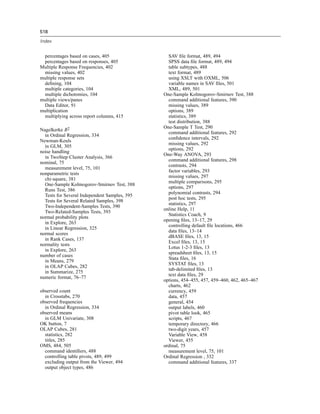 518

Index


 percentages based on cases, 405                 SAV ﬁle format, 489, 494
 percentages based on responses, 405             SPSS data ﬁle format, 489, 494
Multiple Response Frequencies, 402               table subtypes, 488
 missing values, 402                             text format, 489
multiple response sets                           using XSLT with OXML, 506
 deﬁning, 104                                    variable names in SAV ﬁles, 501
 multiple categories, 104                        XML, 489, 501
 multiple dichotomies, 104                     One-Sample Kolmogorov-Smirnov Test, 388
multiple views/panes                             command additional features, 390
 Data Editor, 91                                 missing values, 389
multiplication                                   options, 389
 multiplying across report columns, 415          statistics, 389
                                                 test distribution, 388
                                               One-Sample T Test, 290
Nagelkerke R2
                                                 command additional features, 292
  in Ordinal Regression, 334
                                                 conﬁdence intervals, 292
Newman-Keuls
                                                 missing values, 292
  in GLM, 305
                                                 options, 292
noise handling
                                               One-Way ANOVA, 293
  in TwoStep Cluster Analysis, 366
                                                 command additional features, 298
nominal, 75
                                                 contrasts, 294
  measurement level, 75, 101
                                                 factor variables, 293
nonparametric tests
                                                 missing values, 297
  chi-square, 381
                                                 multiple comparisons, 295
  One-Sample Kolmogorov-Smirnov Test, 388
                                                 options, 297
  Runs Test, 386
                                                 polynomial contrasts, 294
  Tests for Several Independent Samples, 395
                                                 post hoc tests, 295
  Tests for Several Related Samples, 398
                                                 statistics, 297
  Two-Independent-Samples Tests, 390
                                               online Help, 11
  Two-Related-Samples Tests, 393
                                                 Statistics Coach, 9
normal probability plots
                                               opening ﬁles, 13–17, 29
  in Explore, 263
                                                 controlling default ﬁle locations, 466
  in Linear Regression, 325
                                                 data ﬁles, 13–14
normal scores
                                                 dBASE ﬁles, 13, 15
  in Rank Cases, 137
                                                 Excel ﬁles, 13, 15
normality tests
                                                 Lotus 1-2-3 ﬁles, 13
  in Explore, 263
                                                 spreadsheet ﬁles, 13, 15
number of cases
                                                 Stata ﬁles, 16
  in Means, 279
                                                 SYSTAT ﬁles, 13
  in OLAP Cubes, 282
                                                 tab-delimited ﬁles, 13
  in Summarize, 275
                                                 text data ﬁles, 29
numeric format, 76–77
                                               options, 454–455, 457, 459–460, 462, 465–467
                                                 charts, 462
observed count                                   currency, 459
  in Crosstabs, 270                              data, 457
observed frequencies                             general, 454
  in Ordinal Regression, 334                     output labels, 460
observed means                                   pivot table look, 465
  in GLM Univariate, 308                         scripts, 467
OK button, 7                                     temporary directory, 466
OLAP Cubes, 281                                  two-digit years, 457
  statistics, 282                                Variable View, 458
  titles, 285                                    Viewer, 455
OMS, 484, 505                                  ordinal, 75
  command identiﬁers, 488                        measurement level, 75, 101
  controlling table pivots, 489, 499           Ordinal Regression , 332
  excluding output from the Viewer, 494          command additional features, 337
  output object types, 486
 
