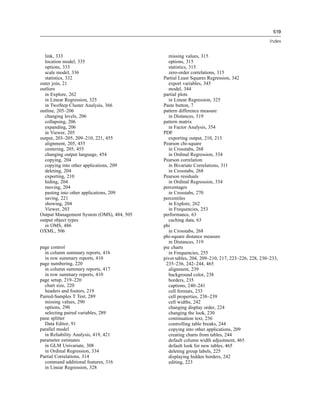 519

                                                                                             Index


  link, 333                                   missing values, 315
  location model, 335                         options, 315
  options, 333                                statistics, 315
  scale model, 336                            zero-order correlations, 315
  statistics, 332                          Partial Least Squares Regression, 342
outer join, 21                                export variables, 345
outliers                                      model, 344
  in Explore, 262                          partial plots
  in Linear Regression, 325                   in Linear Regression, 325
  in TwoStep Cluster Analysis, 366         Paste button, 7
outline, 205–206                           pattern difference measure
  changing levels, 206                        in Distances, 319
  collapsing, 206                          pattern matrix
  expanding, 206                              in Factor Analysis, 354
  in Viewer, 205                           PDF
output, 203–205, 209–210, 221, 455            exporting output, 210, 213
  alignment, 205, 455                      Pearson chi-square
  centering, 205, 455                         in Crosstabs, 268
  changing output language, 454               in Ordinal Regression, 334
  copying, 204                             Pearson correlation
  copying into other applications, 209        in Bivariate Correlations, 311
  deleting, 204                               in Crosstabs, 268
  exporting, 210                           Pearson residuals
  hiding, 204                                 in Ordinal Regression, 334
  moving, 204                              percentages
  pasting into other applications, 209        in Crosstabs, 270
  saving, 221                              percentiles
  showing, 204                                in Explore, 262
  Viewer, 203                                 in Frequencies, 253
Output Management System (OMS), 484, 505   performance, 63
output object types                           caching data, 63
  in OMS, 486                              phi
OXML, 506                                     in Crosstabs, 268
                                           phi-square distance measure
                                              in Distances, 319
page control                               pie charts
  in column summary reports, 416              in Frequencies, 255
  in row summary reports, 410              pivot tables, 204, 209–210, 217, 223–226, 228, 230–233,
page numbering, 220                         235–236, 242–244, 465
  in column summary reports, 417              alignment, 239
  in row summary reports, 410                 background color, 238
page setup, 219–220                           borders, 235
  chart size, 220                             captions, 240–241
  headers and footers, 219                    cell formats, 233
Paired-Samples T Test, 289                    cell properties, 238–239
  missing values, 290                         cell widths, 242
  options, 290                                changing display order, 224
  selecting paired variables, 289             changing the look, 230
pane splitter                                 continuation text, 236
  Data Editor, 91                             controlling table breaks, 244
parallel model                                copying into other applications, 209
  in Reliability Analysis, 419, 421           creating charts from tables, 244
parameter estimates                           default column width adjustment, 465
  in GLM Univariate, 308                      default look for new tables, 465
  in Ordinal Regression, 334                  deleting group labels, 225
Partial Correlations, 314                     displaying hidden borders, 242
  command additional features, 316            editing, 223
  in Linear Regression, 328
 