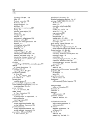 520

Index


   exporting as HTML, 210                          principal axis factoring, 357
   fonts, 238                                      principal components analysis, 354, 357
   footnote properties, 232                        printing, 92, 217–220, 231, 236, 244
   footnotes, 240–241                                 chart size, 220
   general properties, 231                            charts, 217
   grid lines, 242                                    controlling table breaks, 244
   grouping rows or columns, 225                      data, 92
   hiding, 204                                        headers and footers, 219
   inserting group labels, 225                        layers, 217, 231, 236
   layers, 226                                        page numbers, 220
   manipulating, 223                                  pivot tables, 217
   margins, 239                                       print preview, 218
   moving rows and columns, 224                       scaling tables, 231, 236
   pasting as tables, 209                             space between output items, 220
   pasting into other applications, 209               text output, 217
   pivoting, 223                                   prior moving average function, 159
   printing large tables, 244                      Production Facility, 454
   printing layers, 217                               converting ﬁles to production jobs, 483
   properties, 231                                    using command syntax from journal ﬁle, 454
   rotating labels, 225                            Production jobs, 476, 480–482
   scaling to ﬁt page, 231, 236                       command line switches, 482
   selecting rows and columns, 243                    converting Production Facility ﬁles, 483
   showing and hiding cells, 228                      exporting charts, 476
   transposing rows and columns, 225                  output ﬁles, 476
   ungrouping rows or columns, 225                    running multiple production jobs, 482
   using icons, 223                                   scheduling production jobs, 482
pivoting                                              substituting values in syntax ﬁles, 480
   controlling with OMS for exported output, 499      syntax rules, 476
PLUM                                               proﬁle plots
   in Ordinal Regression, 332                         in GLM, 304
PNG ﬁles, 210, 217                                 programming with command language, 246
   exporting charts, 210, 217                      properties, 231
polynomial contrasts                                  pivot tables, 231
   in GLM, 303                                        tables, 231
   in One-Way ANOVA, 294                           proportion estimates
port numbers, 66                                      in Rank Cases, 137
portable ﬁles                                      Proximities
   variable names, 43                                 in Hierarchical Cluster Analysis, 371
post hoc multiple comparisons, 295
PostScript ﬁles (encapsulated), 210, 217
                                                   quadratic model
   exporting charts, 210, 217
                                                     in Curve Estimation, 339
power estimates
                                                   Quancept, 38
   in GLM Univariate, 308
                                                   Quanvert, 38
power model
                                                   quartiles
   in Curve Estimation, 339
                                                     in Frequencies, 253
PowerPoint, 213
                                                   quartimax rotation
   exporting output as PowerPoint, 213
                                                     in Factor Analysis, 358
PowerPoint format
   exporting output, 210
predicted values                                   r correlation coefﬁcient
   saving in Curve Estimation, 340                    in Bivariate Correlations, 311
   saving in Linear Regression, 326                   in Crosstabs, 268
prediction intervals                               R statistic
   saving in Curve Estimation, 340                    in Linear Regression, 328
   saving in Linear Regression, 326                   in Means, 279
price-related differential (PRD)                   R-E-G-W F
   in Ratio Statistics, 432                           in GLM, 305
                                                      in One-Way ANOVA, 295
 