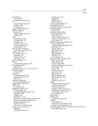 521

                                                                                                    Index


R-E-G-W Q                                            data ﬁle access, 69
   in GLM, 305                                       editing, 66
   in One-Way ANOVA, 295                             logging in, 65
R2                                                   relative paths, 71
   in Linear Regression, 328                      removing group labels, 225
   in Means, 279                                  renaming datasets, 95
   R2 change, 328                                 reordering rows and columns, 224
random number seed, 128                           repeated contrasts
random sample, 23                                    in GLM, 303
   databases, 23                                  replacing missing values
   random number seed, 128                           linear interpolation, 161
   selecting, 182                                    linear trend, 161
range                                                mean of nearby points, 161
   in Descriptives, 258                              median of nearby points, 161
   in Frequencies, 253                               series mean, 161
   in Means, 279                                  Report Summaries in Columns, 413
   in OLAP Cubes, 282                                column format, 408
   in Ratio Statistics, 432                          command additional features, 417
   in Summarize, 275                                 grand total, 417
rank correlation coefﬁcient                          missing values, 417
   in Bivariate Correlations, 311                    page control, 416
ranking cases, 136                                   page layout, 411
   fractional ranks, 137                             page numbering, 417
   percentiles, 137                                  subtotals, 416
   Savage scores, 137                                total columns, 415
   tied values, 138                               Report Summaries in Rows, 407
Rankit estimates, 137                                break columns, 407
Rao’s V                                              break spacing, 410
   in Discriminant Analysis, 350                     column format, 408
Ratio Statistics, 430                                command additional features, 417
   statistics, 432                                   data columns, 407
recoding values, 116, 131–132, 134, 139              footers, 412
reference category                                   missing values, 410
   in GLM, 303                                       page control, 410
regression                                           page layout, 411
   Linear Regression, 322                            page numbering, 410
   multiple regression, 322                          sorting sequences, 407
   plots, 325                                        titles, 412
regression coefﬁcients                               variables in titles, 412
   in Linear Regression, 328                      reports
related samples, 393, 398                            column summary reports, 413
relative risk                                        comparing columns, 415
   in Crosstabs, 268                                 composite totals, 415
Reliability Analysis, 419                            dividing column values, 415
   ANOVA table, 421                                  multiplying column values, 415
   command additional features, 422                  row summary reports, 407
   descriptives, 421                                 total columns, 415
   example, 419                                   Reset button, 7
   Hotelling’s T2, 421                            residual plots
   inter-item correlations and covariances, 421      in GLM Univariate, 308
   intraclass correlation coefﬁcient, 421         residuals
   Kuder-Richardson 20, 421                          in Crosstabs, 270
   statistics, 419, 421                              saving in Curve Estimation, 340
   Tukey’s test of additivity, 421                   saving in Linear Regression, 326
remote servers, 65–66, 69–71                      restructuring data, 184–185, 188–190, 192–197, 199, 201
   adding, 66                                        and weighted data, 201
   available procedures, 70
 