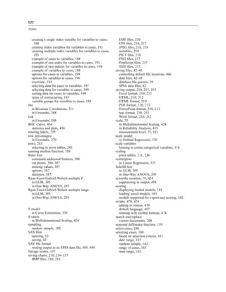 522

Index


   creating a single index variable for variables to cases,       EMF ﬁles, 210
     194                                                          EPS ﬁles, 210, 217
   creating index variables for variables to cases, 192           JPEG ﬁles, 210, 216
   creating multiple index variables for variables to cases,      metaﬁles, 210
     195                                                          PICT ﬁles, 210
   example of cases to variables, 188                             PNG ﬁles, 217
   example of one index for variables to cases, 193               PostScript ﬁles, 217
   example of two indices for variables to cases, 194             TIFF ﬁles, 217
   example of variables to cases, 188                          saving ﬁles, 42–43
   options for cases to variables, 199                            controlling default ﬁle locations, 466
   options for variables to cases, 196                            data ﬁles, 42–43
   overview, 184                                                  database ﬁle queries, 28
   selecting data for cases to variables, 197                     SPSS data ﬁles, 42
   selecting data for variables to cases, 190                  saving output, 210, 213, 215
   sorting data for cases to variables, 199                       Excel format, 210, 212
   types of restructuring, 185                                    HTML, 210, 212
   variable groups for variables to cases, 189                    HTML format, 210
rho                                                               PDF format, 210, 213
   in Bivariate Correlations, 311                                 PowerPoint format, 210, 213
   in Crosstabs, 268                                              text format, 210, 215
risk                                                              Word format, 210, 212
   in Crosstabs, 268                                           scale, 75
ROC Curve, 434                                                    in Multidimensional Scaling, 424
   statistics and plots, 436                                      in Reliability Analysis, 419
rotating labels, 225                                              measurement level, 75, 101
row percentages                                                scale model
   in Crosstabs, 270                                              in Ordinal Regression, 336
rows, 243                                                      scale variables
   selecting in pivot tables, 243                                 binning to create categorical variables, 116
running median function, 159                                   scaling
Runs Test                                                         pivot tables, 231, 236
   command additional features, 388                            scatterplots
   cut points, 386–387                                            in Linear Regression, 325
   missing values, 387                                         Scheffé test
   options, 387                                                   in GLM, 305
   statistics, 387                                                in One-Way ANOVA, 295
Ryan-Einot-Gabriel-Welsch multiple F                           scientiﬁc notation, 76, 454
   in GLM, 305                                                    suppressing in output, 454
   in One-Way ANOVA, 295                                       scoring
Ryan-Einot-Gabriel-Welsch multiple range                          displaying loaded models, 165
   in GLM, 305                                                    loading saved models, 163
   in One-Way ANOVA, 295                                          models supported for export and scoring, 162
                                                               scripts, 470, 474
                                                                  adding to menus, 470
S model                                                           default language, 467
  in Curve Estimation, 339                                        running with toolbar buttons, 474
S-stress                                                       search and replace
  in Multidimensional Scaling, 424                                viewer documents, 208
sampling                                                       seasonal difference function, 159
  random sample, 182                                           select cases, 180
SAS ﬁles                                                       selecting cases, 180
  opening, 13                                                     based on selection criteria, 181
  saving, 42                                                      date range, 183
SAV ﬁle format                                                    random sample, 182
  routing output to an SPSS data ﬁle, 489, 494                    range of cases, 183
Savage scores, 137                                                time range, 183
saving charts, 210, 216–217
  BMP ﬁles, 210, 216
 