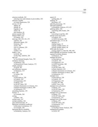 523

                                                                                                 Index


selection methods, 243                               speed, 63
   selecting rows and columns in pivot tables, 243      caching data, 63
selection variable                                   spelling, 85
   in Linear Regression, 324                            dictionary, 457
servers, 65–66                                       split-ﬁle processing, 178
   adding, 66                                        split-half reliability
   editing, 66                                          in Reliability Analysis, 419, 421
   logging in, 65                                    splitting tables, 244
   names, 66                                            controlling table breaks, 244
   port numbers, 66                                  spp ﬁles
session journal, 466                                    converting to spj ﬁles, 483
Shapiro-Wilk’s test                                  spread-versus-level plots
   in Explore, 263                                      in Explore, 263
showing, 204, 229, 241, 471                             in GLM Univariate, 308
   captions, 241                                     spreadsheet ﬁles, 13–15, 44
   dimension labels, 229                                opening, 15
   footnotes, 241                                       reading ranges, 14
   results, 204                                         reading variable names, 14
   rows or columns, 229                                 writing variable names, 44
   titles, 229                                       SPSS data ﬁle format
   toolbars, 471                                        routing output to a data ﬁle, 489, 494
Sidak’s t test                                       SPSSTMPDIR environment variable, 466
   in GLM, 305                                       squared Euclidean distance
   in One-Way ANOVA, 295                                in Distances, 319
sign test                                            standard deviation
   in Two-Related-Samples Tests, 393                    in Descriptives, 258
similarity measures                                     in Explore, 262
   in Distances, 320                                    in Frequencies, 253
   in Hierarchical Cluster Analysis, 372                in GLM Univariate, 308
simple contrasts                                        in Means, 279
   in GLM, 303                                          in OLAP Cubes, 282
size difference measure                                 in Ratio Statistics, 432
   in Distances, 319                                    in Report Summaries in Columns, 414
sizes, 206                                              in Report Summaries in Rows, 409
   in outline, 206                                      in Summarize, 275
skewness                                             standard error
   in Descriptives, 258                                 in Descriptives, 258
   in Explore, 262                                      in Explore, 262
   in Frequencies, 253                                  in Frequencies, 253
   in Means, 279                                        in GLM, 307–308
   in OLAP Cubes, 282                                   in ROC Curve, 436
   in Report Summaries in Columns, 414               standard error of kurtosis
   in Report Summaries in Rows, 409                     in Means, 279
   in Summarize, 275                                    in OLAP Cubes, 282
smoothing function, 159                                 in Summarize, 275
Somers’ d                                            standard error of skewness
   in Crosstabs, 268                                    in Means, 279
sorting                                                 in OLAP Cubes, 282
   variables, 168                                       in Summarize, 275
sorting cases, 167                                   standard error of the mean
sorting variables, 168                                  in Means, 279
space-delimited data, 29                                in OLAP Cubes, 282
Spearman correlation coefﬁcient                         in Summarize, 275
   in Bivariate Correlations, 311                    standardization
   in Crosstabs, 268                                    in TwoStep Cluster Analysis, 366
Spearman-Brown reliability                           standardized residuals
   in Reliability Analysis, 421                         in GLM, 307
 