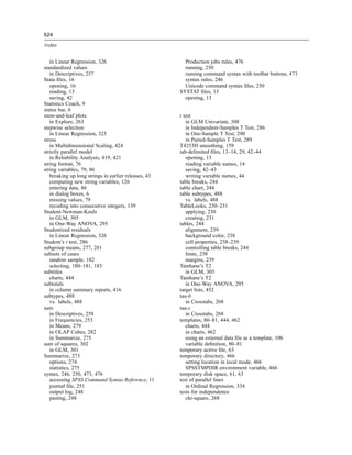 524

Index


   in Linear Regression, 326                            Production jobs rules, 476
standardized values                                     running, 250
   in Descriptives, 257                                 running command syntax with toolbar buttons, 473
Stata ﬁles, 16                                          syntax rules, 246
   opening, 16                                          Unicode command syntax ﬁles, 250
   reading, 13                                        SYSTAT ﬁles, 13
   saving, 42                                           opening, 13
Statistics Coach, 9
status bar, 6
stem-and-leaf plots                                   t test
   in Explore, 263                                       in GLM Univariate, 308
stepwise selection                                       in Independent-Samples T Test, 286
   in Linear Regression, 323                             in One-Sample T Test, 290
stress                                                   in Paired-Samples T Test, 289
   in Multidimensional Scaling, 424                   T4253H smoothing, 159
strictly parallel model                               tab-delimited ﬁles, 13–14, 29, 42–44
   in Reliability Analysis, 419, 421                     opening, 13
string format, 76                                        reading variable names, 14
string variables, 79, 86                                 saving, 42–43
   breaking up long strings in earlier releases, 43      writing variable names, 44
   computing new string variables, 126                table breaks, 244
   entering data, 86                                  table chart, 244
   in dialog boxes, 6                                 table subtypes, 488
   missing values, 79                                    vs. labels, 488
   recoding into consecutive integers, 139            TableLooks, 230–231
Student-Newman-Keuls                                     applying, 230
   in GLM, 305                                           creating, 231
   in One-Way ANOVA, 295                              tables, 244
Studentized residuals                                    alignment, 239
   in Linear Regression, 326                             background color, 238
Student’s t test, 286                                    cell properties, 238–239
subgroup means, 277, 281                                 controlling table breaks, 244
subsets of cases                                         fonts, 238
   random sample, 182                                    margins, 239
   selecting, 180–181, 183                            Tamhane’s T2
subtitles                                                in GLM, 305
   charts, 444                                        Tamhane’s T2
subtotals                                                in One-Way ANOVA, 295
   in column summary reports, 416                     target lists, 452
subtypes, 488                                         tau-b
   vs. labels, 488                                       in Crosstabs, 268
sum                                                   tau-c
   in Descriptives, 258                                  in Crosstabs, 268
   in Frequencies, 253                                templates, 80–81, 444, 462
   in Means, 279                                         charts, 444
   in OLAP Cubes, 282                                    in charts, 462
   in Summarize, 275                                     using an external data ﬁle as a template, 106
sum of squares, 302                                      variable deﬁnition, 80–81
   in GLM, 301                                        temporary active ﬁle, 63
Summarize, 273                                        temporary directory, 466
   options, 274                                          setting location in local mode, 466
   statistics, 275                                       SPSSTMPDIR environment variable, 466
syntax, 246, 250, 473, 476                            temporary disk space, 61, 63
   accessing SPSS Command Syntax Reference, 11        test of parallel lines
   journal ﬁle, 251                                      in Ordinal Regression, 334
   output log, 248                                    tests for independence
   pasting, 248                                          chi-square, 268
 