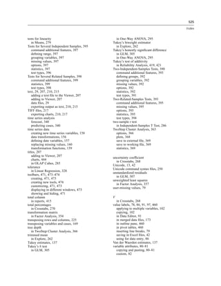 525

                                                                                       Index


tests for linearity                             in One-Way ANOVA, 295
    in Means, 279                             Tukey’s biweight estimator
Tests for Several Independent Samples, 395      in Explore, 262
    command additional features, 397          Tukey’s honestly signiﬁcant difference
    deﬁning range, 397                          in GLM, 305
    grouping variables, 397                     in One-Way ANOVA, 295
    missing values, 397                       Tukey’s test of additivity
    options, 397                                in Reliability Analysis, 419, 421
    statistics, 397                           Two-Independent-Samples Tests, 390
    test types, 396                             command additional features, 393
Tests for Several Related Samples, 398          deﬁning groups, 392
    command additional features, 399            grouping variables, 392
    statistics, 399                             missing values, 392
    test types, 398                             options, 392
text, 29, 207, 210, 215                         statistics, 392
    adding a text ﬁle to the Viewer, 207        test types, 391
    adding to Viewer, 207                     Two-Related-Samples Tests, 393
    data ﬁles, 29                               command additional features, 395
    exporting output as text, 210, 215          missing values, 395
TIFF ﬁles, 217                                  options, 395
    exporting charts, 210, 217                  statistics, 395
time series analysis                            test types, 394
    forecast, 340                             two-sample t test
    predicting cases, 340                       in Independent-Samples T Test, 286
time series data                              TwoStep Cluster Analysis, 363
    creating new time series variables, 158     options, 366
    data transformations, 156                   plots, 368
    deﬁning date variables, 157                 save to external ﬁle, 369
    replacing missing values, 160               save to working ﬁle, 369
    transformation functions, 159               statistics, 369
titles, 207
    adding to Viewer, 207
                                              uncertainty coefﬁcient
    charts, 444
                                                in Crosstabs, 268
    in OLAP Cubes, 285
                                              Unicode, 13, 42
tolerance
                                              Unicode command syntax ﬁles, 250
    in Linear Regression, 328
                                              unstandardized residuals
toolbars, 471, 473–474
                                                in GLM, 307
    creating, 471, 473
                                              unweighted least squares
    creating new tools, 474
                                                in Factor Analysis, 357
    customizing, 471, 473
                                              user-missing values, 79
    displaying in different windows, 473
    showing and hiding, 471
total column                                  V
    in reports, 415                             in Crosstabs, 268
total percentages                             value labels, 78, 86, 91, 97, 460
    in Crosstabs, 270                           applying to multiple variables, 102
transformation matrix                           copying, 102
    in Factor Analysis, 354                     in Data Editor, 91
transposing rows and columns, 225               in merged data ﬁles, 173
transposing variables and cases, 169            in outline pane, 460
tree depth                                      in pivot tables, 460
    in TwoStep Cluster Analysis, 366            inserting line breaks, 79
trimmed mean                                    saving in Excel ﬁles, 42
    in Explore, 262                             using for data entry, 86
Tukey estimates, 137                          Van der Waerden estimates, 137
Tukey’s b test                                variable attributes, 80–81
    in GLM, 305                                 copying and pasting, 80–81
                                                custom, 82
 