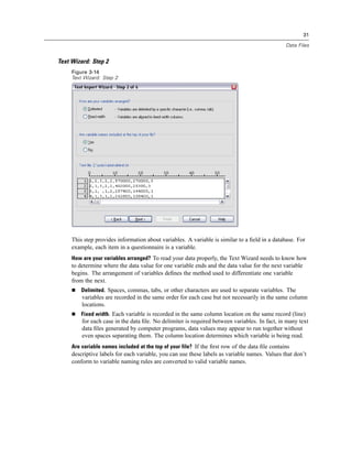 31

                                                                                               Data Files


Text Wizard: Step 2
     Figure 3-14
     Text Wizard: Step 2




     This step provides information about variables. A variable is similar to a ﬁeld in a database. For
     example, each item in a questionnaire is a variable.
     How are your variables arranged? To read your data properly, the Text Wizard needs to know how
     to determine where the data value for one variable ends and the data value for the next variable
     begins. The arrangement of variables deﬁnes the method used to differentiate one variable
     from the next.
         Delimited. Spaces, commas, tabs, or other characters are used to separate variables. The
         variables are recorded in the same order for each case but not necessarily in the same column
         locations.
         Fixed width. Each variable is recorded in the same column location on the same record (line)
         for each case in the data ﬁle. No delimiter is required between variables. In fact, in many text
         data ﬁles generated by computer programs, data values may appear to run together without
         even spaces separating them. The column location determines which variable is being read.
     Are variable names included at the top of your file? If the ﬁrst row of the data ﬁle contains
     descriptive labels for each variable, you can use these labels as variable names. Values that don’t
     conform to variable naming rules are converted to valid variable names.
 