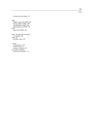 527

                                   Index


  variable and value labels, 79


XML
  OXML output from OMS, 506
  routing output to XML, 489
  saving output as XML, 484
  table structure in OXML, 501
XSLT
  using with OXML, 506


Yates’ correction for continuity
  in Crosstabs, 268
years, 457
  two-digit values, 457


z scores
   in Descriptives, 257
   in Rank Cases, 137
   saving as variables, 257
zero-order correlations
   in Partial Correlations, 315
 