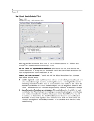 32

Chapter 3


     Text Wizard: Step 3 (Delimited Files)
            Figure 3-15
            Text Wizard: Step 3 (for delimited files)




            This step provides information about cases. A case is similar to a record in a database. For
            example, each respondent to a questionnaire is a case.
            The first case of data begins on which line number? Indicates the ﬁrst line of the data ﬁle that
            contains data values. If the top line(s) of the data ﬁle contain descriptive labels or other text that
            does not represent data values, this will not be line 1.
            How are your cases represented? Controls how the Text Wizard determines where each case
            ends and the next one begins.
                Each line represents a case. Each line contains only one case. It is fairly common for each case
                to be contained on a single line (row), even though this can be a very long line for data ﬁles
                with a large number of variables. If not all lines contain the same number of data values, the
                number of variables for each case is determined by the line with the greatest number of data
                values. Cases with fewer data values are assigned missing values for the additional variables.
                A specific number of variables represents a case. The speciﬁed number of variables for each
                case tells the Text Wizard where to stop reading one case and start reading the next. Multiple
                cases can be contained on the same line, and cases can start in the middle of one line and
                be continued on the next line. The Text Wizard determines the end of each case based on
                the number of values read, regardless of the number of lines. Each case must contain data
                values (or missing values indicated by delimiters) for all variables, or the data ﬁle will be
                read incorrectly.
 